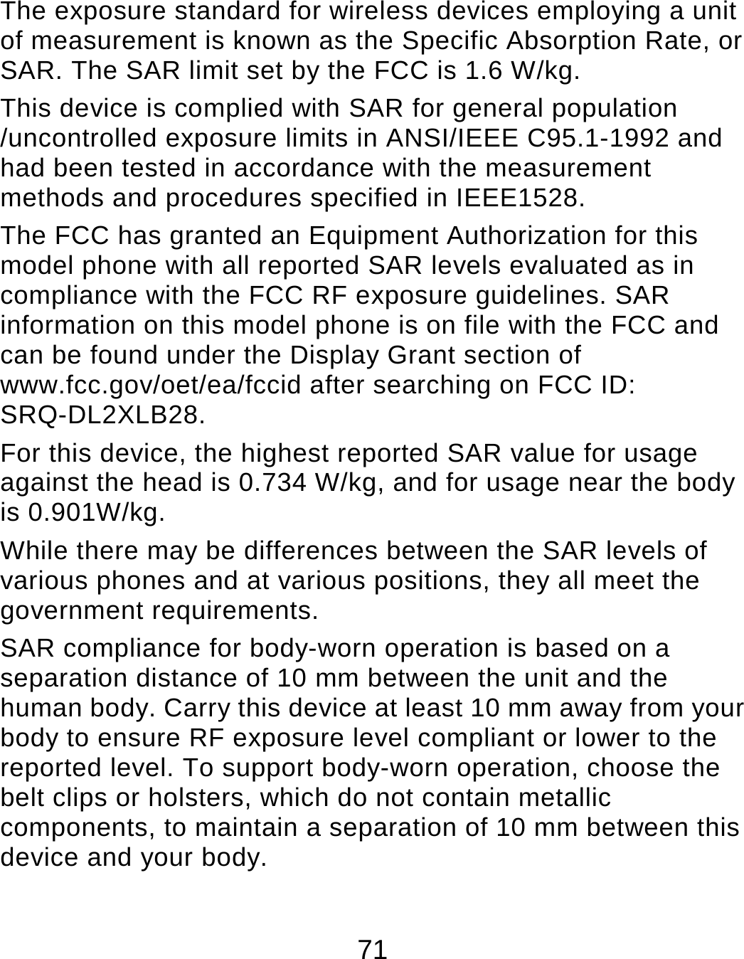71 The exposure standard for wireless devices employing a unit of measurement is known as the Specific Absorption Rate, or SAR. The SAR limit set by the FCC is 1.6 W/kg.     This device is complied with SAR for general population /uncontrolled exposure limits in ANSI/IEEE C95.1-1992 and had been tested in accordance with the measurement methods and procedures specified in IEEE1528. The FCC has granted an Equipment Authorization for this model phone with all reported SAR levels evaluated as in compliance with the FCC RF exposure guidelines. SAR information on this model phone is on file with the FCC and can be found under the Display Grant section of www.fcc.gov/oet/ea/fccid after searching on FCC ID: SRQ-DL2XLB28. For this device, the highest reported SAR value for usage against the head is 0.734 W/kg, and for usage near the body is 0.901W/kg. While there may be differences between the SAR levels of various phones and at various positions, they all meet the government requirements. SAR compliance for body-worn operation is based on a separation distance of 10 mm between the unit and the human body. Carry this device at least 10 mm away from your body to ensure RF exposure level compliant or lower to the reported level. To support body-worn operation, choose the belt clips or holsters, which do not contain metallic components, to maintain a separation of 10 mm between this device and your body.   