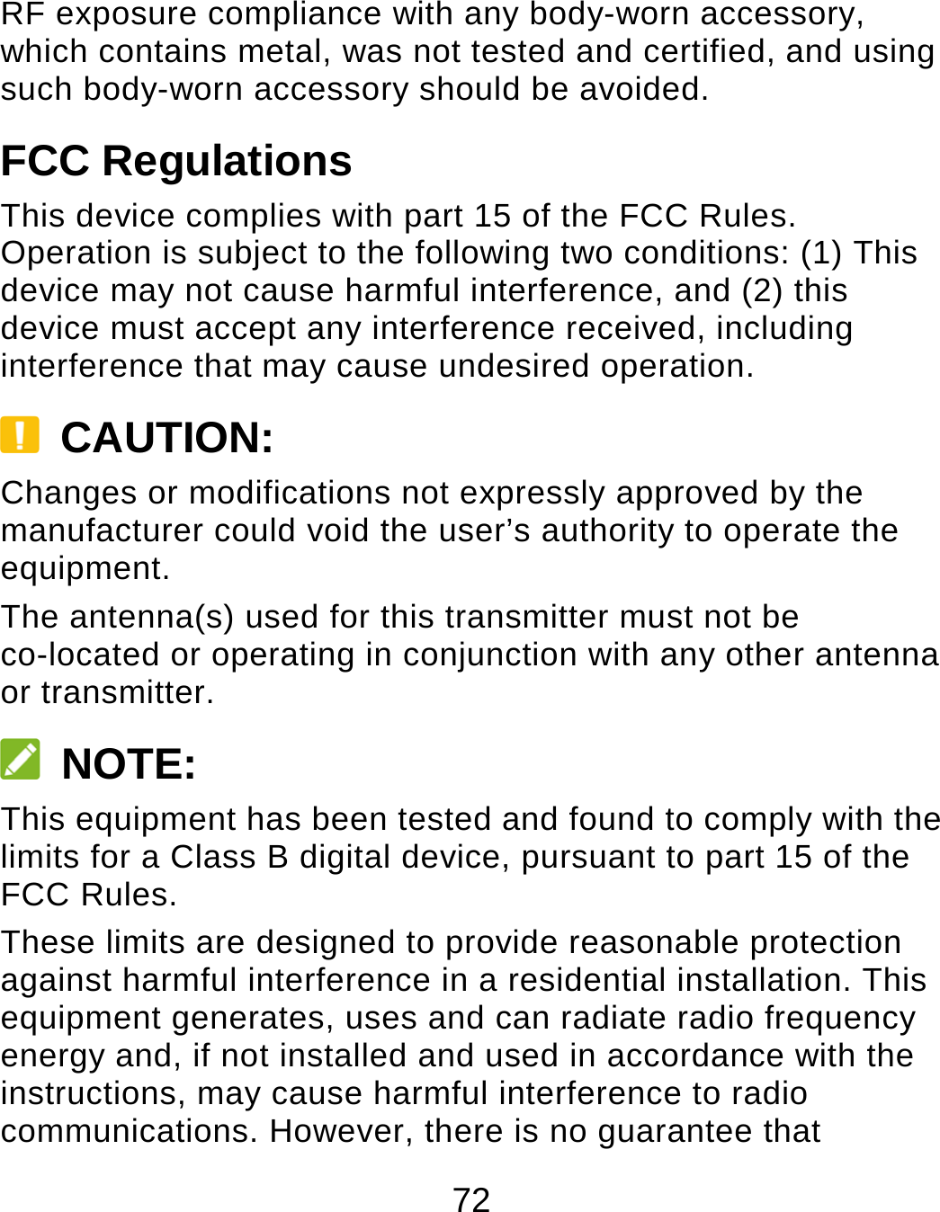 72 RF exposure compliance with any body-worn accessory, which contains metal, was not tested and certified, and using such body-worn accessory should be avoided. FCC Regulations This device complies with part 15 of the FCC Rules. Operation is subject to the following two conditions: (1) This device may not cause harmful interference, and (2) this device must accept any interference received, including interference that may cause undesired operation.  CAUTION: Changes or modifications not expressly approved by the manufacturer could void the user’s authority to operate the equipment. The antenna(s) used for this transmitter must not be co-located or operating in conjunction with any other antenna or transmitter.  NOTE: This equipment has been tested and found to comply with the limits for a Class B digital device, pursuant to part 15 of the FCC Rules.   These limits are designed to provide reasonable protection against harmful interference in a residential installation. This equipment generates, uses and can radiate radio frequency energy and, if not installed and used in accordance with the instructions, may cause harmful interference to radio communications. However, there is no guarantee that 