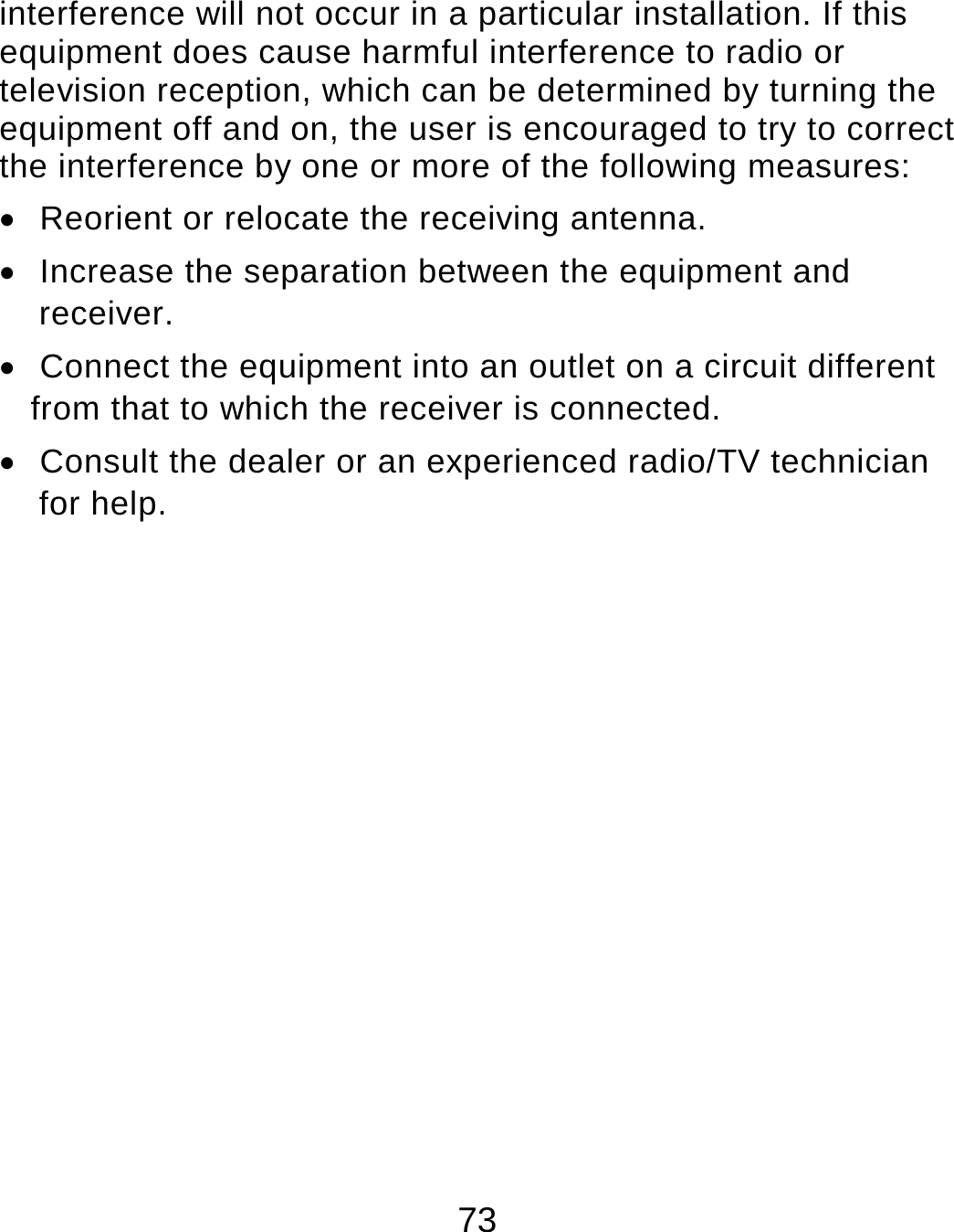 73 interference will not occur in a particular installation. If this equipment does cause harmful interference to radio or television reception, which can be determined by turning the equipment off and on, the user is encouraged to try to correct the interference by one or more of the following measures:   Reorient or relocate the receiving antenna.   Increase the separation between the equipment and receiver.   Connect the equipment into an outlet on a circuit different from that to which the receiver is connected.   Consult the dealer or an experienced radio/TV technician for help.    