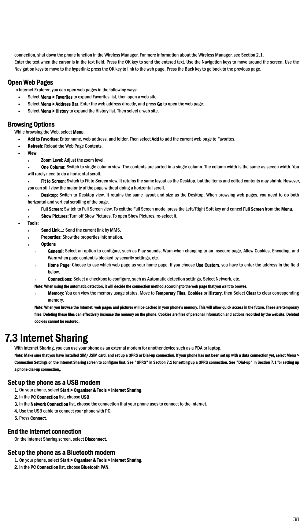  38 connection, shut down the phone function in the Wireless Manager. For more information about the Wireless Manager, see Section 2.1.  Enter the text when the cursor is in the text field. Press the OK key to send the entered text. Use the Navigation keys to move around the screen. Use the Navigation keys to move to the hyperlink; press the OK key to link to the web page. Press the Back key to go back to the previous page.  Open Web Pages In Internet Explorer, you can open web pages in the following ways: • Select Menu &gt; Favorites to expand Favorites list, then open a web site.   • Select Menu &gt; Address Bar. Enter the web address directly, and press Go to open the web page. • Select Menu &gt; History to expand the History list. Then select a web site.    Browsing Options   While browsing the Web, select Menu. • Add to Favorites: Enter name, web address, and folder. Then select Add to add the current web page to Favorites.   • Refresh: Reload the Web Page Contents. • View:   Zoom Level: Adjust the zoom level.  One Column: Switch to single column view. The contents are sorted in a single column. The column width is the same as screen width. You will rarely need to do a horizontal scroll.  Fit to Screen: Switch to Fit to Screen view. It retains the same layout as the Desktop, but the items and edited contents may shrink. However, you can still view the majority of the page without doing a horizontal scroll.  Desktop: Switch to Desktop view. It retains the same layout and size as the Desktop. When browsing web pages, you need to do both horizontal and vertical scrolling of the page.  Full Screen: Switch to Full Screen view. To exit the Full Screen mode, press the Left/Right Soft key and cancel Full Screen from the Menu.  Show Pictures: Turn off Show Pictures. To open Show Pictures, re-select it. • Tools:   Send Link…: Send the current link by MMS.  Properties: Show the properties information.    Options  General: Select an option to configure, such as Play sounds, Warn when changing to an insecure page, Allow Cookies, Encoding, and Warn when page content is blocked by security settings, etc.  Home Page: Choose to use which web page as your home page. If you choose Use Custom, you have to enter the address in the field below.  Connections: Select a checkbox to configure, such as Automatic detection settings, Select Network, etc. Note: When using the automatic detection, it will decide the connection method according to the web page that you want to browse.  Memory: You can view the memory usage status. Move to Temporary Files, Cookies or History, then Select Clear to clear corresponding memory. Note: When you browse the Internet, web pages and pictures will be cached in your phone’s memory. This will allow quick access in the future. These are temporary files. Deleting these files can effectively increase the memory on the phone. Cookies are files of personal information and actions recorded by the website. Deleted cookies cannot be restored.  7.3 Internet Sharing With Internet Sharing, you can use your phone as an external modem for another device such as a PDA or laptop. Note: Make sure that you have installed SIM/USIM card, and set up a GPRS or Dial-up connection. If your phone has not been set up with a data connection yet, select Menu &gt; Connection Settings on the Internet Sharing screen to configure first. See &quot;GPRS&quot; in Section 7.1 for setting up a GPRS connection. See &quot;Dial-up&quot; in Section 7.1 for setting up a phone dial-up connection,.    Set up the phone as a USB modem 1. On your phone, select Start &gt; Organiser &amp; Tools &gt; Internet Sharing. 2. In the PC Connection list, choose USB. 3. In the Network Connection list, choose the connection that your phone uses to connect to the Internet. 4. Use the USB cable to connect your phone with PC. 5. Press Connect.  End the Internet connection On the Internet Sharing screen, select Disconnect.  Set up the phone as a Bluetooth modem 1. On your phone, select Start &gt; Organiser &amp; Tools &gt; Internet Sharing. 2. In the PC Connection list, choose Bluetooth PAN.  38