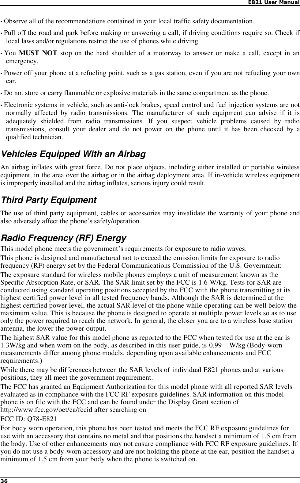    E821 User Manual 36  • Observe all of the recommendations contained in your local traffic safety documentation. • Pull off the road and park before making or answering a call, if driving conditions require so. Check if local laws and/or regulations restrict the use of phones while driving. • You  MUST NOT stop on  the  hard  shoulder  of a motorway  to  answer  or  make  a  call,  except  in  an emergency. • Power off your phone at a refueling point, such as a gas station, even if you are not refueling your own car. • Do not store or carry flammable or explosive materials in the same compartment as the phone. • Electronic systems in vehicle, such as anti-lock brakes, speed control and fuel injection systems are not normally  affected  by  radio  transmissions.  The  manufacturer  of  such  equipment  can  advise  if  it  is adequately  shielded  from  radio  transmissions.  If  you  suspect  vehicle  problems  caused  by  radio transmissions,  consult  your  dealer  and  do  not  power  on  the  phone  until  it  has  been  checked  by  a qualified technician. Vehicles Equipped With an Airbag An airbag inflates with great force. Do not place objects, including either installed or portable wireless equipment, in the area over the airbag or in the airbag deployment area. If in-vehicle wireless equipment is improperly installed and the airbag inflates, serious injury could result. Third Party Equipment The use of third party equipment, cables or accessories may invalidate the warranty of your phone and also adversely affect the phone’s safety/operation. Radio Frequency (RF) Energy This model phone meets the government’s requirements for exposure to radio waves.  This phone is designed and manufactured not to exceed the emission limits for exposure to radio frequency (RF) energy set by the Federal Communications Commission of the U.S. Government: The exposure standard for wireless mobile phones employs a unit of measurement known as the Specific Absorption Rate, or SAR. The SAR limit set by the FCC is 1.6 W/kg. Tests for SAR are conducted using standard operating positions accepted by the FCC with the phone transmitting at its highest certified power level in all tested frequency bands. Although the SAR is determined at the highest certified power level, the actual SAR level of the phone while operating can be well below the maximum value. This is because the phone is designed to operate at multiple power levels so as to use only the power required to reach the network. In general, the closer you are to a wireless base station antenna, the lower the power output. The highest SAR value for this model phone as reported to the FCC when tested for use at the ear is 1.3W/kg and when worn on the body, as described in this user guide, is 0.99    W/kg (Body-worn measurements differ among phone models, depending upon available enhancements and FCC requirements.) While there may be differences between the SAR levels of individual E821 phones and at various positions, they all meet the government requirement. The FCC has granted an Equipment Authorization for this model phone with all reported SAR levels evaluated as in compliance with the FCC RF exposure guidelines. SAR information on this model phone is on file with the FCC and can be found under the Display Grant section of http://www.fcc.gov/oet/ea/fccid after searching on   FCC ID: Q78-E821    For body worn operation, this phone has been tested and meets the FCC RF exposure guidelines for use with an accessory that contains no metal and that positions the handset a minimum of 1.5 cm from the body. Use of other enhancements may not ensure compliance with FCC RF exposure guidelines. If you do not use a body-worn accessory and are not holding the phone at the ear, position the handset a minimum of 1.5 cm from your body when the phone is switched on. 
