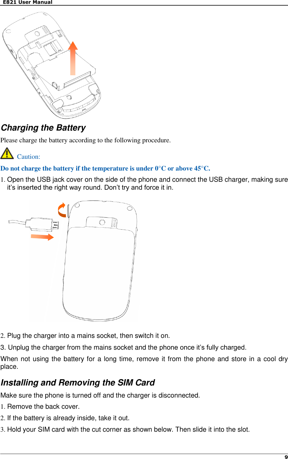   E821 User Manual    9             Charging the Battery Please charge the battery according to the following procedure.   Caution: Do not charge the battery if the temperature is under 0°C or above 45°C. 1. Open the USB jack cover on the side of the phone and connect the USB charger, making sure it’s inserted the right way round. Don’t try and force it in.             2. Plug the charger into a mains socket, then switch it on. 3. Unplug the charger from the mains socket and the phone once it’s fully charged. When not using the battery for a long time, remove it from the phone and store in a cool dry place. Installing and Removing the SIM Card Make sure the phone is turned off and the charger is disconnected. 1. Remove the back cover. 2. If the battery is already inside, take it out. 3. Hold your SIM card with the cut corner as shown below. Then slide it into the slot.  