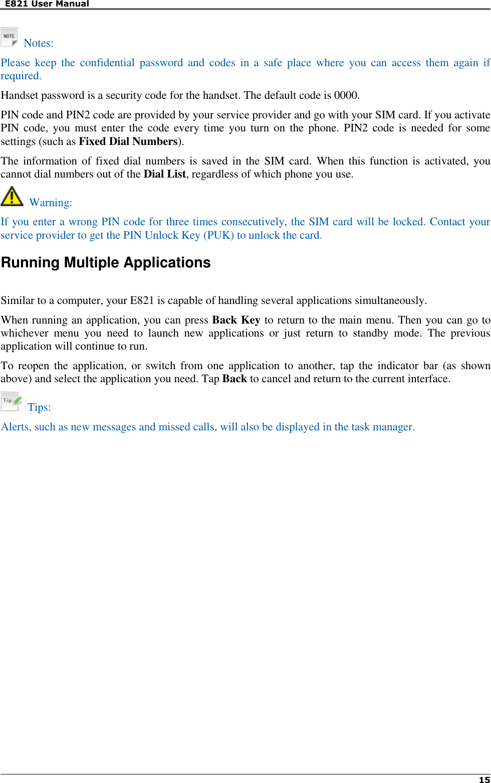   E821 User Manual   15     Notes: Please  keep  the  confidential password  and  codes  in  a  safe  place  where  you  can  access  them  again  if required. Handset password is a security code for the handset. The default code is 0000. PIN code and PIN2 code are provided by your service provider and go with your SIM card. If you activate PIN code,  you must enter  the code every  time you turn on  the phone.  PIN2 code is needed for some settings (such as Fixed Dial Numbers).   The information of fixed dial numbers is saved in the SIM card.  When  this function is  activated, you cannot dial numbers out of the Dial List, regardless of which phone you use.   Warning: If you enter a wrong PIN code for three times consecutively, the SIM card will be locked. Contact your service provider to get the PIN Unlock Key (PUK) to unlock the card. Running Multiple Applications  Similar to a computer, your E821 is capable of handling several applications simultaneously. When running an application, you can press Back Key to return to the main menu. Then you can go to whichever  menu  you  need  to  launch  new  applications  or  just  return  to  standby  mode.  The  previous application will continue to run. To  reopen the application,  or  switch from  one  application  to another, tap  the  indicator  bar (as  shown above) and select the application you need. Tap Back to cancel and return to the current interface.   Tips: Alerts, such as new messages and missed calls, will also be displayed in the task manager.                 