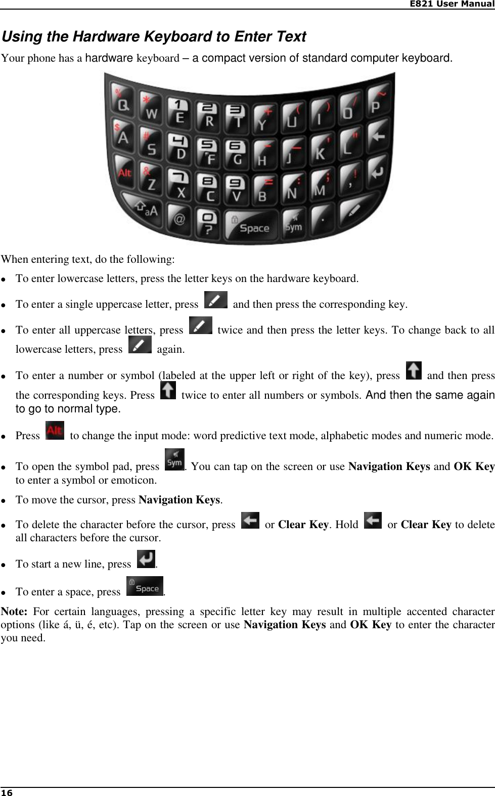    E821 User Manual 16  Using the Hardware Keyboard to Enter Text Your phone has a hardware keyboard – a compact version of standard computer keyboard.  When entering text, do the following:  To enter lowercase letters, press the letter keys on the hardware keyboard.  To enter a single uppercase letter, press    and then press the corresponding key.  To enter all uppercase letters, press    twice and then press the letter keys. To change back to all lowercase letters, press    again.  To enter a number or symbol (labeled at the upper left or right of the key), press    and then press the corresponding keys. Press    twice to enter all numbers or symbols. And then the same again to go to normal type.  Press    to change the input mode: word predictive text mode, alphabetic modes and numeric mode.  To open the symbol pad, press  . You can tap on the screen or use Navigation Keys and OK Key to enter a symbol or emoticon.  To move the cursor, press Navigation Keys.  To delete the character before the cursor, press    or Clear Key. Hold    or Clear Key to delete all characters before the cursor.  To start a new line, press  .  To enter a space, press  . Note:  For  certain  languages,  pressing  a  specific  letter  key  may  result  in  multiple  accented  character options (like á, ü, é, etc). Tap on the screen or use Navigation Keys and OK Key to enter the character you need.       