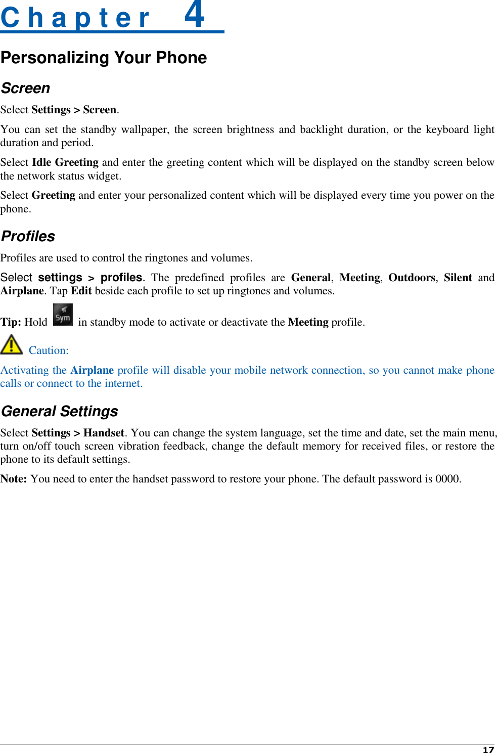  17   C h a p t e r    4   Personalizing Your Phone Screen Select Settings &gt; Screen. You can set the standby wallpaper, the screen brightness and backlight duration, or the keyboard light duration and period. Select Idle Greeting and enter the greeting content which will be displayed on the standby screen below the network status widget. Select Greeting and enter your personalized content which will be displayed every time you power on the phone. Profiles Profiles are used to control the ringtones and volumes.   Select  settings  &gt;  profiles.  The  predefined  profiles  are  General,  Meeting,  Outdoors,  Silent  and Airplane. Tap Edit beside each profile to set up ringtones and volumes. Tip: Hold    in standby mode to activate or deactivate the Meeting profile.   Caution: Activating the Airplane profile will disable your mobile network connection, so you cannot make phone calls or connect to the internet. General Settings Select Settings &gt; Handset. You can change the system language, set the time and date, set the main menu, turn on/off touch screen vibration feedback, change the default memory for received files, or restore the phone to its default settings. Note: You need to enter the handset password to restore your phone. The default password is 0000.