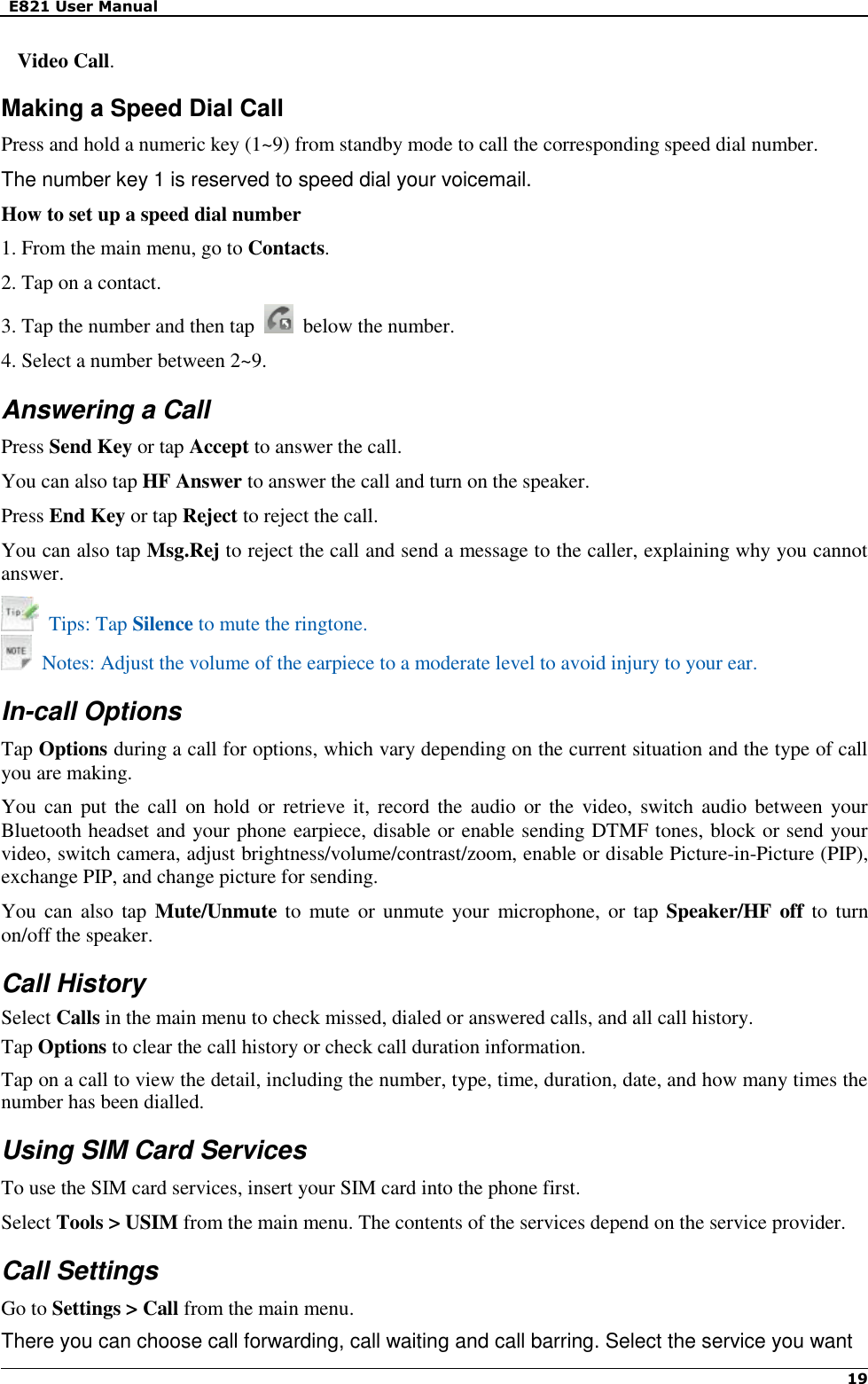   E821 User Manual   19   Video Call. Making a Speed Dial Call Press and hold a numeric key (1~9) from standby mode to call the corresponding speed dial number. The number key 1 is reserved to speed dial your voicemail. How to set up a speed dial number 1. From the main menu, go to Contacts. 2. Tap on a contact. 3. Tap the number and then tap    below the number. 4. Select a number between 2~9. Answering a Call Press Send Key or tap Accept to answer the call.   You can also tap HF Answer to answer the call and turn on the speaker. Press End Key or tap Reject to reject the call.   You can also tap Msg.Rej to reject the call and send a message to the caller, explaining why you cannot answer.   Tips: Tap Silence to mute the ringtone.     Notes: Adjust the volume of the earpiece to a moderate level to avoid injury to your ear. In-call Options Tap Options during a call for options, which vary depending on the current situation and the type of call you are making. You can put  the call  on hold  or retrieve it, record the audio  or the video, switch  audio between  your Bluetooth headset and your phone earpiece, disable or enable sending DTMF tones, block or send your video, switch camera, adjust brightness/volume/contrast/zoom, enable or disable Picture-in-Picture (PIP), exchange PIP, and change picture for sending. You can also  tap  Mute/Unmute to  mute or unmute your  microphone,  or tap  Speaker/HF off to turn on/off the speaker. Call History Select Calls in the main menu to check missed, dialed or answered calls, and all call history. Tap Options to clear the call history or check call duration information. Tap on a call to view the detail, including the number, type, time, duration, date, and how many times the number has been dialled. Using SIM Card Services To use the SIM card services, insert your SIM card into the phone first. Select Tools &gt; USIM from the main menu. The contents of the services depend on the service provider. Call Settings Go to Settings &gt; Call from the main menu. There you can choose call forwarding, call waiting and call barring. Select the service you want 