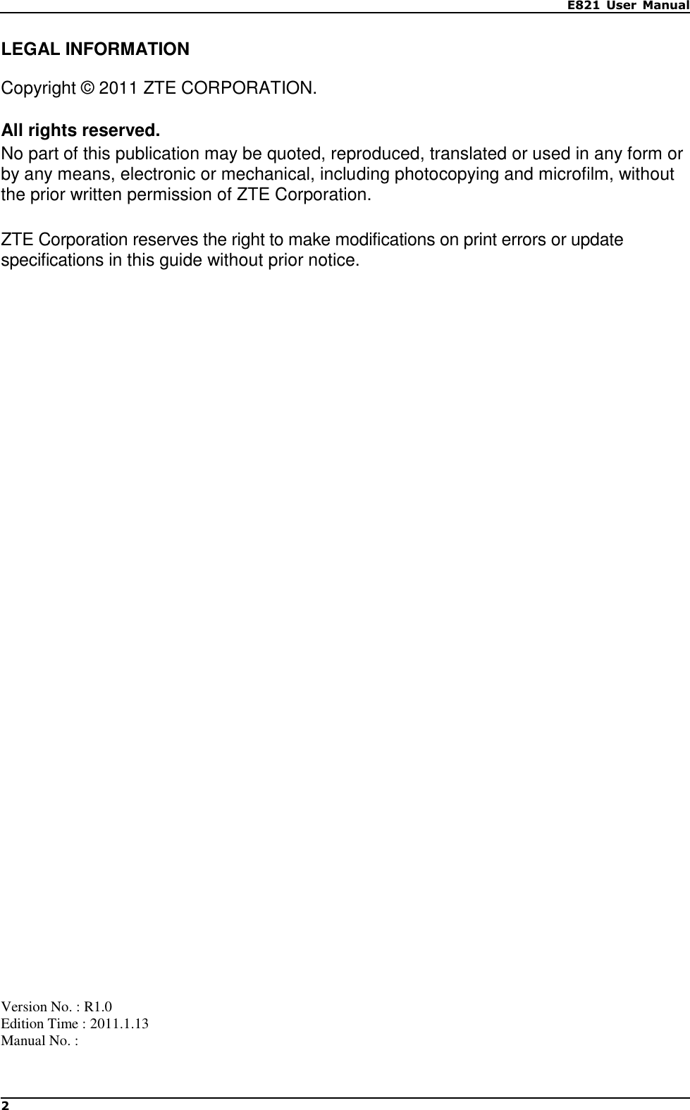  E821  User  Manual 2   LEGAL INFORMATION  Copyright © 2011 ZTE CORPORATION.  All rights reserved. No part of this publication may be quoted, reproduced, translated or used in any form or by any means, electronic or mechanical, including photocopying and microfilm, without the prior written permission of ZTE Corporation.  ZTE Corporation reserves the right to make modifications on print errors or update specifications in this guide without prior notice.                                          Version No. : R1.0 Edition Time : 2011.1.13 Manual No. :    