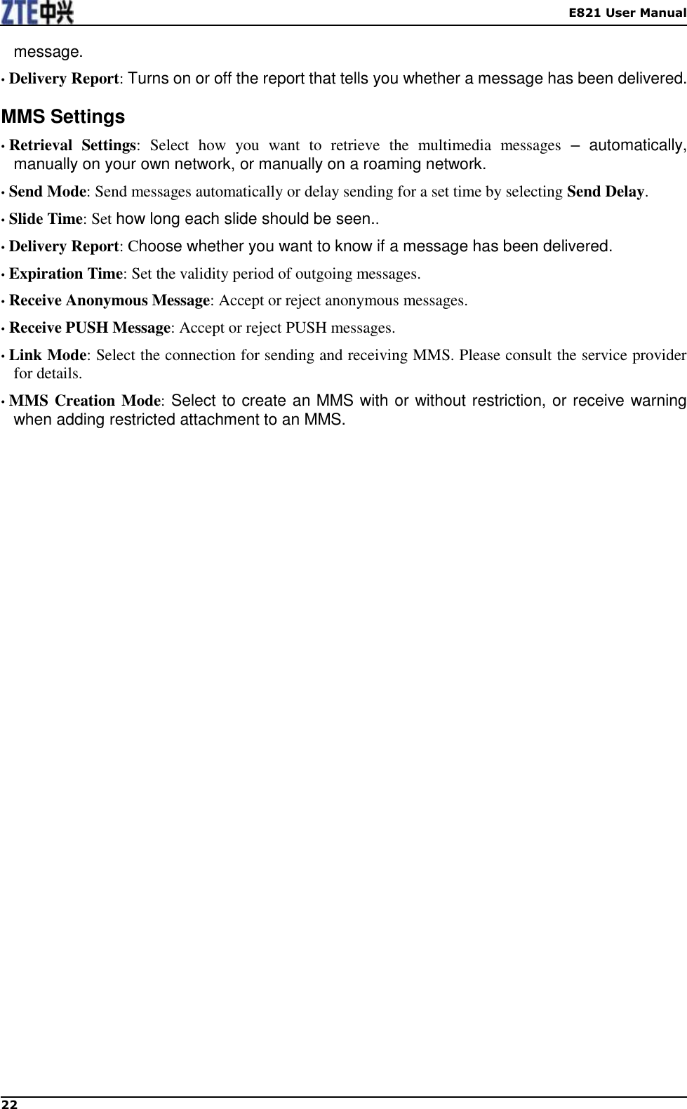    E821 User Manual 22  message. • Delivery Report: Turns on or off the report that tells you whether a message has been delivered. MMS Settings • Retrieval  Settings:  Select  how  you  want  to  retrieve  the  multimedia  messages –  automatically, manually on your own network, or manually on a roaming network. • Send Mode: Send messages automatically or delay sending for a set time by selecting Send Delay. • Slide Time: Set how long each slide should be seen.. • Delivery Report: Choose whether you want to know if a message has been delivered. • Expiration Time: Set the validity period of outgoing messages. • Receive Anonymous Message: Accept or reject anonymous messages. • Receive PUSH Message: Accept or reject PUSH messages. • Link Mode: Select the connection for sending and receiving MMS. Please consult the service provider for details. • MMS Creation Mode: Select to create an MMS with or without restriction, or receive warning when adding restricted attachment to an MMS.    