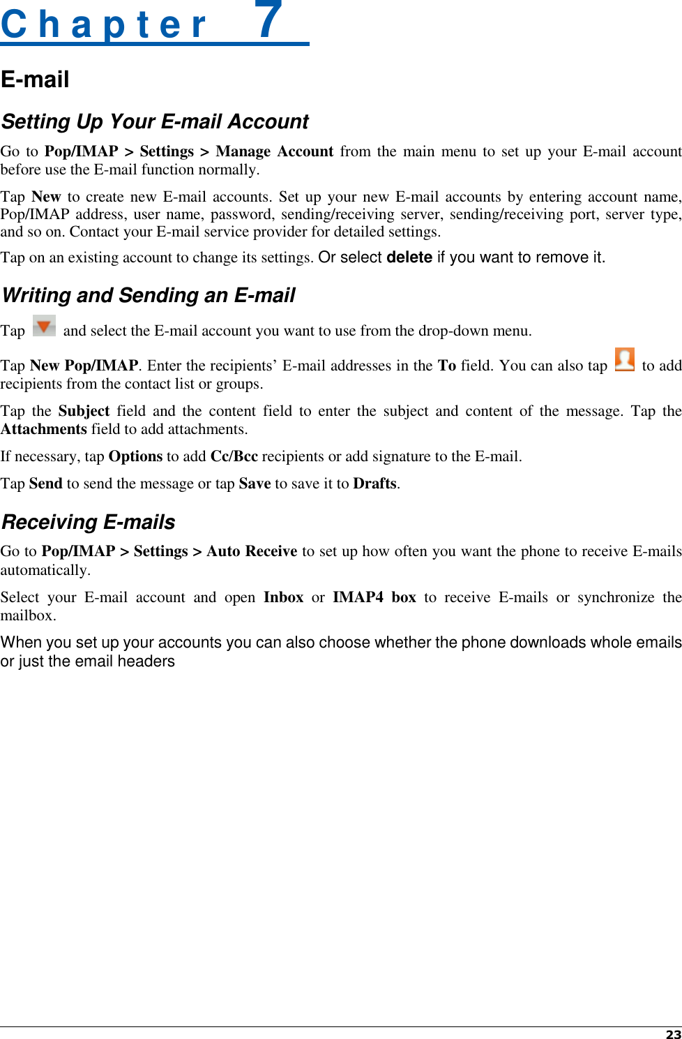  23   C h a p t e r    7   E-mail Setting Up Your E-mail Account Go to Pop/IMAP &gt; Settings &gt; Manage Account from the  main menu to set up your E-mail account before use the E-mail function normally. Tap New to create new E-mail accounts. Set up your new E-mail accounts by entering account name, Pop/IMAP address, user name, password, sending/receiving server, sending/receiving port, server type, and so on. Contact your E-mail service provider for detailed settings. Tap on an existing account to change its settings. Or select delete if you want to remove it. Writing and Sending an E-mail Tap    and select the E-mail account you want to use from the drop-down menu. Tap New Pop/IMAP. Enter the recipients’ E-mail addresses in the To field. You can also tap    to add recipients from the contact list or groups. Tap  the  Subject  field  and  the  content  field  to  enter  the  subject  and  content  of  the  message.  Tap  the Attachments field to add attachments. If necessary, tap Options to add Cc/Bcc recipients or add signature to the E-mail. Tap Send to send the message or tap Save to save it to Drafts. Receiving E-mails Go to Pop/IMAP &gt; Settings &gt; Auto Receive to set up how often you want the phone to receive E-mails automatically. Select  your  E-mail  account  and  open  Inbox  or  IMAP4  box to  receive  E-mails  or  synchronize  the mailbox. When you set up your accounts you can also choose whether the phone downloads whole emails or just the email headers 