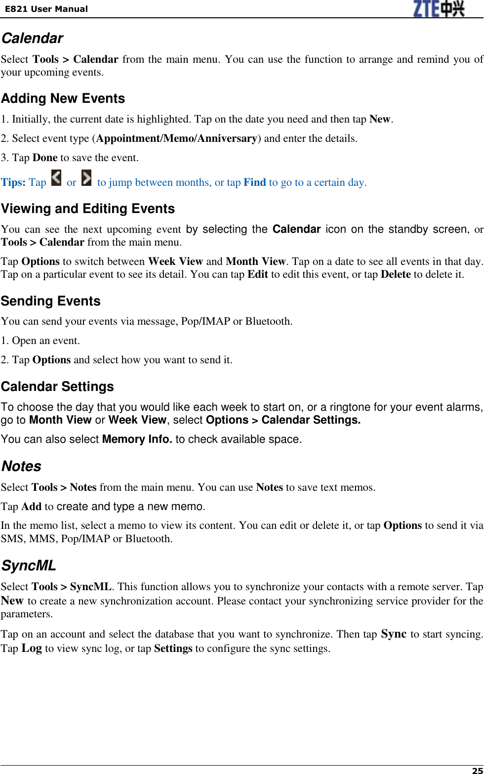   E821 User Manual   25   Calendar Select Tools &gt; Calendar from the main menu. You can use the function to arrange and remind you of your upcoming events. Adding New Events 1. Initially, the current date is highlighted. Tap on the date you need and then tap New. 2. Select event type (Appointment/Memo/Anniversary) and enter the details. 3. Tap Done to save the event. Tips: Tap    or   to jump between months, or tap Find to go to a certain day. Viewing and Editing Events You  can see the next  upcoming  event  by selecting the Calendar icon on the standby screen,  or Tools &gt; Calendar from the main menu. Tap Options to switch between Week View and Month View. Tap on a date to see all events in that day. Tap on a particular event to see its detail. You can tap Edit to edit this event, or tap Delete to delete it. Sending Events You can send your events via message, Pop/IMAP or Bluetooth. 1. Open an event. 2. Tap Options and select how you want to send it. Calendar Settings To choose the day that you would like each week to start on, or a ringtone for your event alarms, go to Month View or Week View, select Options &gt; Calendar Settings.   You can also select Memory Info. to check available space. Notes Select Tools &gt; Notes from the main menu. You can use Notes to save text memos. Tap Add to create and type a new memo. In the memo list, select a memo to view its content. You can edit or delete it, or tap Options to send it via SMS, MMS, Pop/IMAP or Bluetooth. SyncML Select Tools &gt; SyncML. This function allows you to synchronize your contacts with a remote server. Tap New to create a new synchronization account. Please contact your synchronizing service provider for the parameters. Tap on an account and select the database that you want to synchronize. Then tap Sync to start syncing. Tap Log to view sync log, or tap Settings to configure the sync settings.  