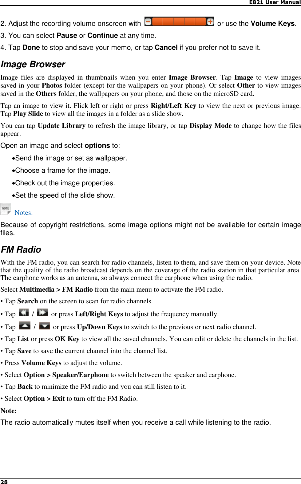    E821 User Manual 28  2. Adjust the recording volume onscreen with    or use the Volume Keys. 3. You can select Pause or Continue at any time. 4. Tap Done to stop and save your memo, or tap Cancel if you prefer not to save it. Image Browser Image files  are  displayed in  thumbnails  when  you  enter  Image Browser. Tap  Image  to  view  images saved in your Photos folder (except for the wallpapers on your phone). Or select Other to view images saved in the Others folder, the wallpapers on your phone, and those on the microSD card. Tap an image to view it. Flick left or right or press Right/Left Key to view the next or previous image. Tap Play Slide to view all the images in a folder as a slide show. You can tap Update Library to refresh the image library, or tap Display Mode to change how the files appear. Open an image and select options to: Send the image or set as wallpaper.   Choose a frame for the image.   Check out the image properties. Set the speed of the slide show.   Notes: Because of copyright restrictions, some image options might not be available for certain image files. FM Radio With the FM radio, you can search for radio channels, listen to them, and save them on your device. Note that the quality of the radio broadcast depends on the coverage of the radio station in that particular area. The earphone works as an antenna, so always connect the earphone when using the radio. Select Multimedia &gt; FM Radio from the main menu to activate the FM radio. • Tap Search on the screen to scan for radio channels. • Tap    /    or press Left/Right Keys to adjust the frequency manually. • Tap    /    or press Up/Down Keys to switch to the previous or next radio channel. • Tap List or press OK Key to view all the saved channels. You can edit or delete the channels in the list. • Tap Save to save the current channel into the channel list. • Press Volume Keys to adjust the volume. • Select Option &gt; Speaker/Earphone to switch between the speaker and earphone. • Tap Back to minimize the FM radio and you can still listen to it. • Select Option &gt; Exit to turn off the FM Radio. Note: The radio automatically mutes itself when you receive a call while listening to the radio.  