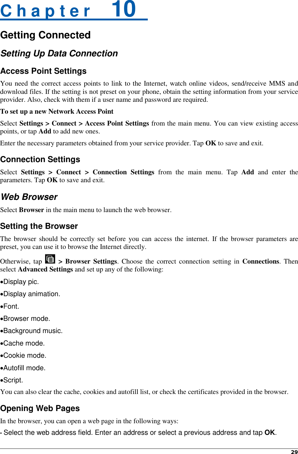 29   C h a p t e r    10  Getting Connected Setting Up Data Connection Access Point Settings You need the correct access points to link to the Internet, watch online videos, send/receive MMS and download files. If the setting is not preset on your phone, obtain the setting information from your service provider. Also, check with them if a user name and password are required. To set up a new Network Access Point Select Settings &gt; Connect &gt; Access Point Settings from the main menu. You can view existing access points, or tap Add to add new ones. Enter the necessary parameters obtained from your service provider. Tap OK to save and exit. Connection Settings Select  Settings  &gt;  Connect  &gt;  Connection  Settings  from  the  main  menu.  Tap  Add  and  enter  the parameters. Tap OK to save and exit. Web Browser Select Browser in the main menu to launch the web browser. Setting the Browser The browser  should be  correctly set before you can access the  internet.  If the  browser parameters are preset, you can use it to browse the Internet directly. Otherwise, tap  &gt; Browser Settings. Choose  the correct  connection setting  in  Connections. Then select Advanced Settings and set up any of the following: Display pic.   Display animation.   Font.   Browser mode. Background music. Cache mode. Cookie mode.   Autofill mode.   Script.   You can also clear the cache, cookies and autofill list, or check the certificates provided in the browser. Opening Web Pages In the browser, you can open a web page in the following ways: • Select the web address field. Enter an address or select a previous address and tap OK. 