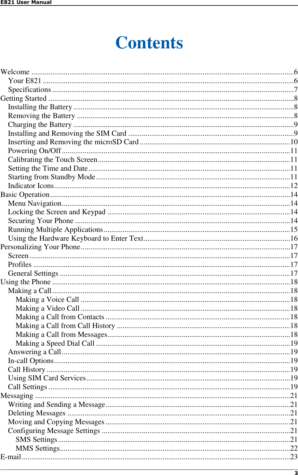 E821 User Manual    3    Contents Welcome .......................................................................................................................................... 6 Your E821 .................................................................................................................................... 6 Specifications ............................................................................................................................... 7 Getting Started ................................................................................................................................. 8 Installing the Battery .................................................................................................................... 8 Removing the Battery .................................................................................................................. 8 Charging the Battery .................................................................................................................... 9 Installing and Removing the SIM Card ....................................................................................... 9 Inserting and Removing the microSD Card ............................................................................... 10 Powering On/Off ........................................................................................................................ 11 Calibrating the Touch Screen ..................................................................................................... 11 Setting the Time and Date .......................................................................................................... 11 Starting from Standby Mode ...................................................................................................... 11 Indicator Icons ............................................................................................................................ 12 Basic Operation .............................................................................................................................. 14 Menu Navigation ........................................................................................................................ 14 Locking the Screen and Keypad ................................................................................................ 14 Securing Your Phone ................................................................................................................. 14 Running Multiple Applications .................................................................................................. 15 Using the Hardware Keyboard to Enter Text ............................................................................. 16 Personalizing Your Phone .............................................................................................................. 17 Screen ......................................................................................................................................... 17 Profiles ....................................................................................................................................... 17 General Settings ......................................................................................................................... 17 Using the Phone ............................................................................................................................. 18 Making a Call ............................................................................................................................. 18 Making a Voice Call .............................................................................................................. 18 Making a Video Call .............................................................................................................. 18 Making a Call from Contacts ................................................................................................. 18 Making a Call from Call History ........................................................................................... 18 Making a Call from Messages ................................................................................................ 18 Making a Speed Dial Call ...................................................................................................... 19 Answering a Call ........................................................................................................................ 19 In-call Options ............................................................................................................................ 19 Call History ................................................................................................................................ 19 Using SIM Card Services ........................................................................................................... 19 Call Settings ............................................................................................................................... 19 Messaging ...................................................................................................................................... 21 Writing and Sending a Message ................................................................................................. 21 Deleting Messages ..................................................................................................................... 21 Moving and Copying Messages ................................................................................................. 21 Configuring Message Settings ................................................................................................... 21 SMS Settings .......................................................................................................................... 21 MMS Settings ......................................................................................................................... 22 E-mail ............................................................................................................................................. 23 