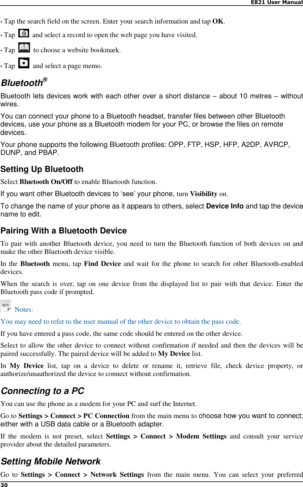    E821 User Manual 30  • Tap the search field on the screen. Enter your search information and tap OK. • Tap    and select a record to open the web page you have visited. • Tap    to choose a website bookmark. • Tap    and select a page memo. Bluetooth® Bluetooth lets devices work with each other over a short distance – about 10 metres – without wires. You can connect your phone to a Bluetooth headset, transfer files between other Bluetooth devices, use your phone as a Bluetooth modem for your PC, or browse the files on remote devices.   Your phone supports the following Bluetooth profiles: OPP, FTP, HSP, HFP, A2DP, AVRCP, DUNP, and PBAP. Setting Up Bluetooth Select Bluetooth On/Off to enable Bluetooth function. If you want other Bluetooth devices to ‘see’ your phone, turn Visibility on. To change the name of your phone as it appears to others, select Device Info and tap the device name to edit. Pairing With a Bluetooth Device To pair with another Bluetooth device, you need to turn the Bluetooth function of both devices on and make the other Bluetooth device visible. In the Bluetooth menu, tap Find Device and wait for the phone to search for other  Bluetooth-enabled devices. When the  search is over,  tap on one device from the displayed list  to  pair with that device.  Enter the Bluetooth pass code if prompted.   Notes: You may need to refer to the user manual of the other device to obtain the pass code. If you have entered a pass code, the same code should be entered on the other device. Select to allow the other device to connect without confirmation if needed and then the devices will be paired successfully. The paired device will be added to My Device list. In  My  Device  list,  tap  on  a  device  to  delete  or  rename  it,  retrieve  file,  check  device  property,  or authorize/unauthorized the device to connect without confirmation. Connecting to a PC You can use the phone as a modem for your PC and surf the Internet.   Go to Settings &gt; Connect &gt; PC Connection from the main menu to choose how you want to connect: either with a USB data cable or a Bluetooth adapter. If  the  modem  is  not  preset,  select  Settings  &gt;  Connect  &gt;  Modem  Settings  and  consult  your  service provider about the detailed parameters. Setting Mobile Network Go  to  Settings  &gt;  Connect  &gt;  Network  Settings  from  the  main  menu.  You  can  select  your  preferred 