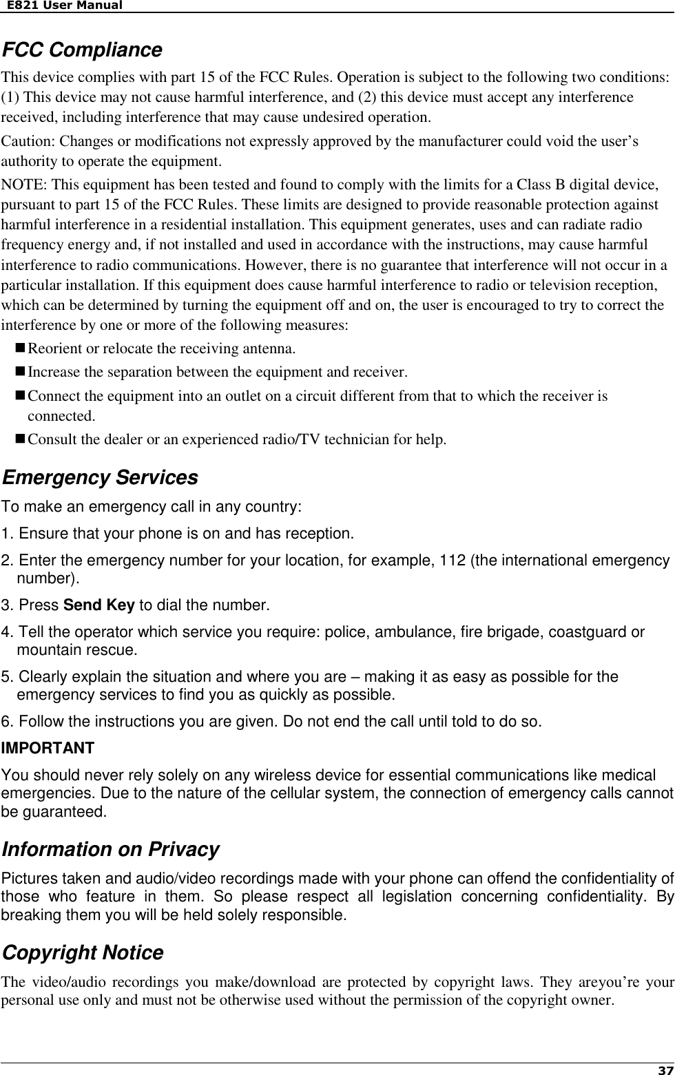   E821 User Manual   37   FCC Compliance This device complies with part 15 of the FCC Rules. Operation is subject to the following two conditions: (1) This device may not cause harmful interference, and (2) this device must accept any interference received, including interference that may cause undesired operation. Caution: Changes or modifications not expressly approved by the manufacturer could void the user’s authority to operate the equipment. NOTE: This equipment has been tested and found to comply with the limits for a Class B digital device, pursuant to part 15 of the FCC Rules. These limits are designed to provide reasonable protection against harmful interference in a residential installation. This equipment generates, uses and can radiate radio frequency energy and, if not installed and used in accordance with the instructions, may cause harmful interference to radio communications. However, there is no guarantee that interference will not occur in a particular installation. If this equipment does cause harmful interference to radio or television reception, which can be determined by turning the equipment off and on, the user is encouraged to try to correct the interference by one or more of the following measures:  Reorient or relocate the receiving antenna.  Increase the separation between the equipment and receiver.  Connect the equipment into an outlet on a circuit different from that to which the receiver is connected.  Consult the dealer or an experienced radio/TV technician for help. Emergency Services To make an emergency call in any country: 1. Ensure that your phone is on and has reception. 2. Enter the emergency number for your location, for example, 112 (the international emergency number). 3. Press Send Key to dial the number. 4. Tell the operator which service you require: police, ambulance, fire brigade, coastguard or mountain rescue.   5. Clearly explain the situation and where you are – making it as easy as possible for the emergency services to find you as quickly as possible. 6. Follow the instructions you are given. Do not end the call until told to do so. IMPORTANT   You should never rely solely on any wireless device for essential communications like medical emergencies. Due to the nature of the cellular system, the connection of emergency calls cannot be guaranteed.   Information on Privacy Pictures taken and audio/video recordings made with your phone can offend the confidentiality of those  who  feature  in  them.  So  please  respect  all  legislation  concerning  confidentiality.  By breaking them you will be held solely responsible. Copyright Notice The video/audio recordings you make/download  are protected by copyright laws. They areyou’re  your personal use only and must not be otherwise used without the permission of the copyright owner.  