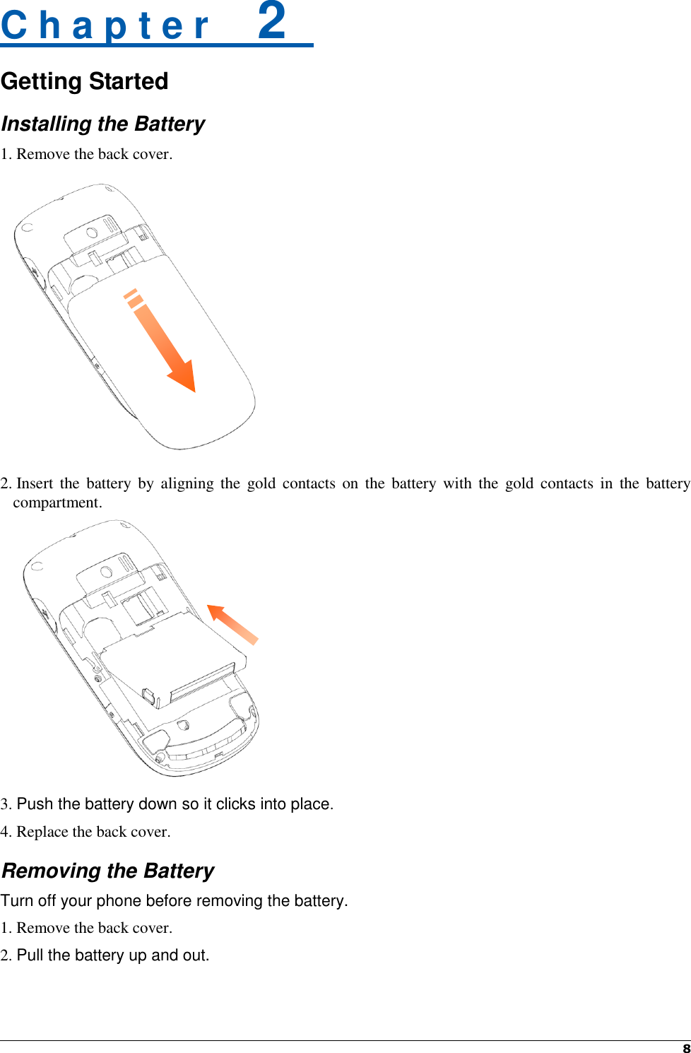   8    C h a p t e r    2   Getting Started Installing the Battery 1. Remove the back cover.                   2. Insert  the battery  by aligning the  gold  contacts on  the  battery  with  the  gold contacts  in  the  battery compartment.           3. Push the battery down so it clicks into place. 4. Replace the back cover. Removing the Battery Turn off your phone before removing the battery. 1. Remove the back cover. 2. Pull the battery up and out.   