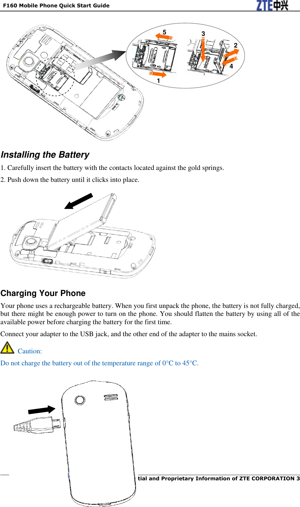   F160 Mobile Phone Quick Start Guide  Confidential and Proprietary Information of ZTE CORPORATION 3                  Installing the Battery 1. Carefully insert the battery with the contacts located against the gold springs. 2. Push down the battery until it clicks into place.            Charging Your Phone Your phone uses a rechargeable battery. When you first unpack the phone, the battery is not fully charged, but there might be enough power to turn on the phone. You should flatten the battery by using all of the available power before charging the battery for the first time. Connect your adapter to the USB jack, and the other end of the adapter to the mains socket.   Caution: Do not charge the battery out of the temperature range of 0°C to 45°C.          2 3 4 1 5 