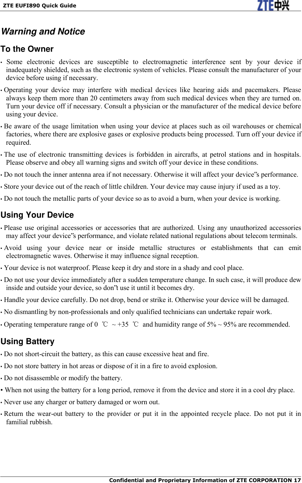   ZTE EUFI890 Quick Guide  Confidential and Proprietary Information of ZTE CORPORATION 17   Warning and Notice To the Owner •  Some  electronic  devices  are  susceptible  to  electromagnetic  interference  sent  by  your  device  if inadequately shielded, such as the electronic system of vehicles. Please consult the manufacturer of your device before using if necessary. • Operating  your  device  may  interfere  with  medical  devices  like  hearing  aids  and  pacemakers.  Please always keep them more than 20 centimeters away from such medical devices when they are turned on. Turn your device off if necessary. Consult a physician or the manufacturer of the medical device before using your device. • Be aware of the usage limitation when using your device at places such as oil warehouses or chemical factories, where there are explosive gases or explosive products being processed. Turn off your device if required. • The  use  of  electronic  transmitting  devices  is forbidden  in  aircrafts,  at  petrol  stations  and  in  hospitals. Please observe and obey all warning signs and switch off your device in these conditions. • Do not touch the inner antenna area if not necessary. Otherwise it will affect your device‟s performance. • Store your device out of the reach of little children. Your device may cause injury if used as a toy. • Do not touch the metallic parts of your device so as to avoid a burn, when your device is working. Using Your Device • Please  use  original  accessories  or  accessories  that  are  authorized.  Using  any  unauthorized  accessories may affect your device‟s performance, and violate related national regulations about telecom terminals. • Avoid  using  your  device  near  or  inside  metallic  structures  or  establishments  that  can  emit electromagnetic waves. Otherwise it may influence signal reception. • Your device is not waterproof. Please keep it dry and store in a shady and cool place. • Do not use your device immediately after a sudden temperature change. In such case, it will produce dew inside and outside your device, so don‟t use it until it becomes dry. • Handle your device carefully. Do not drop, bend or strike it. Otherwise your device will be damaged. • No dismantling by non-professionals and only qualified technicians can undertake repair work. • Operating temperature range of 0  ℃  ~ +35  ℃  and humidity range of 5% ~ 95% are recommended. Using Battery • Do not short-circuit the battery, as this can cause excessive heat and fire. • Do not store battery in hot areas or dispose of it in a fire to avoid explosion. • Do not disassemble or modify the battery. • When not using the battery for a long period, remove it from the device and store it in a cool dry place. • Never use any charger or battery damaged or worn out. • Return  the  wear-out  battery  to  the  provider  or  put  it  in  the  appointed  recycle  place.  Do  not  put  it  in familial rubbish. 