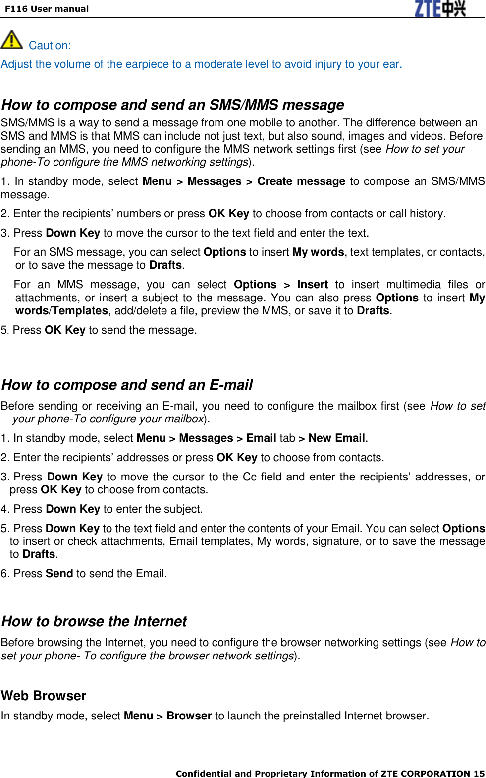   F116 User manual  Confidential and Proprietary Information of ZTE CORPORATION 15     Caution: Adjust the volume of the earpiece to a moderate level to avoid injury to your ear.  How to compose and send an SMS/MMS message SMS/MMS is a way to send a message from one mobile to another. The difference between an SMS and MMS is that MMS can include not just text, but also sound, images and videos. Before sending an MMS, you need to configure the MMS network settings first (see How to set your phone-To configure the MMS networking settings). 1. In standby mode, select Menu &gt; Messages &gt; Create message to compose an SMS/MMS message. 2. Enter the recipients’ numbers or press OK Key to choose from contacts or call history. 3. Press Down Key to move the cursor to the text field and enter the text.   For an SMS message, you can select Options to insert My words, text templates, or contacts, or to save the message to Drafts. For  an  MMS  message,  you  can  select  Options  &gt;  Insert  to  insert  multimedia  files  or attachments, or insert a subject to the message. You can also press Options to insert My words/Templates, add/delete a file, preview the MMS, or save it to Drafts. 5. Press OK Key to send the message.    How to compose and send an E-mail Before sending or receiving an E-mail, you need to configure the mailbox first (see How to set your phone-To configure your mailbox). 1. In standby mode, select Menu &gt; Messages &gt; Email tab &gt; New Email. 2. Enter the recipients’ addresses or press OK Key to choose from contacts. 3. Press Down Key to move the cursor to the Cc field and enter the recipients’ addresses, or press OK Key to choose from contacts. 4. Press Down Key to enter the subject. 5. Press Down Key to the text field and enter the contents of your Email. You can select Options to insert or check attachments, Email templates, My words, signature, or to save the message to Drafts. 6. Press Send to send the Email.   How to browse the Internet Before browsing the Internet, you need to configure the browser networking settings (see How to set your phone- To configure the browser network settings).  Web Browser In standby mode, select Menu &gt; Browser to launch the preinstalled Internet browser.   