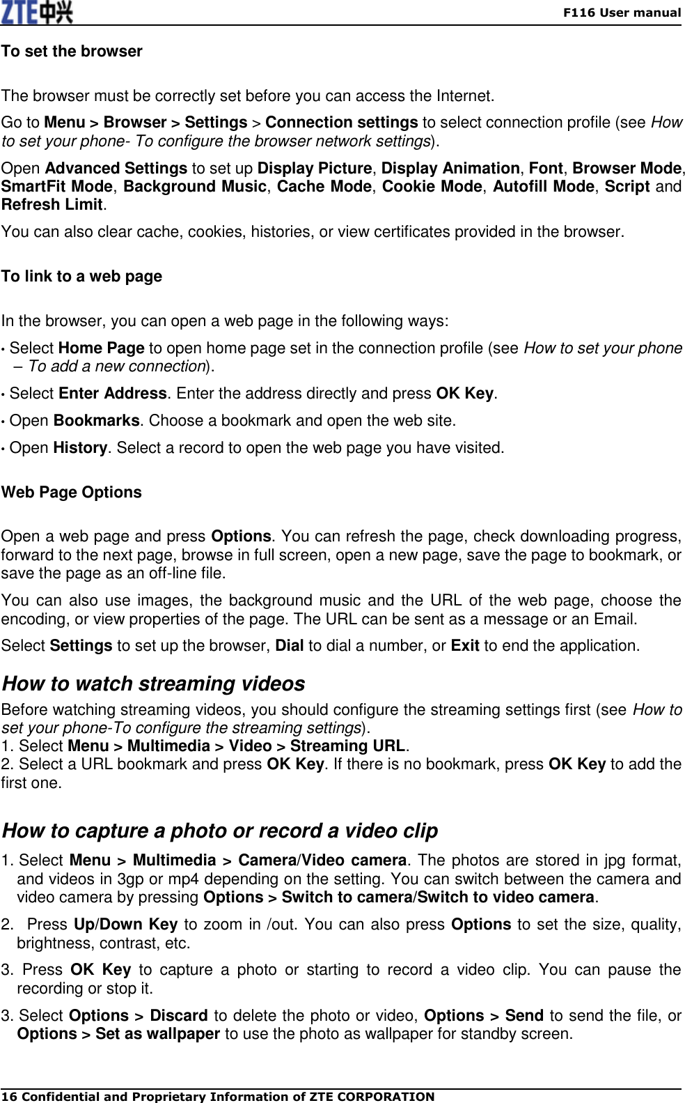    F116 User manual 16 Confidential and Proprietary Information of ZTE CORPORATION To set the browser The browser must be correctly set before you can access the Internet. Go to Menu &gt; Browser &gt; Settings &gt; Connection settings to select connection profile (see How to set your phone- To configure the browser network settings). Open Advanced Settings to set up Display Picture, Display Animation, Font, Browser Mode, SmartFit Mode, Background Music, Cache Mode, Cookie Mode, Autofill Mode, Script and Refresh Limit. You can also clear cache, cookies, histories, or view certificates provided in the browser. To link to a web page In the browser, you can open a web page in the following ways: • Select Home Page to open home page set in the connection profile (see How to set your phone – To add a new connection). • Select Enter Address. Enter the address directly and press OK Key.   • Open Bookmarks. Choose a bookmark and open the web site. • Open History. Select a record to open the web page you have visited. Web Page Options Open a web page and press Options. You can refresh the page, check downloading progress, forward to the next page, browse in full screen, open a new page, save the page to bookmark, or save the page as an off-line file. You can also  use images, the background music  and the URL of the web page, choose the encoding, or view properties of the page. The URL can be sent as a message or an Email. Select Settings to set up the browser, Dial to dial a number, or Exit to end the application. How to watch streaming videos Before watching streaming videos, you should configure the streaming settings first (see How to set your phone-To configure the streaming settings). 1. Select Menu &gt; Multimedia &gt; Video &gt; Streaming URL. 2. Select a URL bookmark and press OK Key. If there is no bookmark, press OK Key to add the first one.  How to capture a photo or record a video clip 1. Select Menu &gt; Multimedia &gt; Camera/Video camera. The photos are stored in jpg format, and videos in 3gp or mp4 depending on the setting. You can switch between the camera and video camera by pressing Options &gt; Switch to camera/Switch to video camera. 2.   Press Up/Down Key to zoom in /out. You can also press Options to set the size, quality, brightness, contrast, etc. 3.  Press  OK  Key  to  capture  a  photo  or  starting  to  record  a  video  clip.  You  can  pause  the recording or stop it. 3. Select Options &gt; Discard to delete the photo or video, Options &gt; Send to send the file, or Options &gt; Set as wallpaper to use the photo as wallpaper for standby screen.  