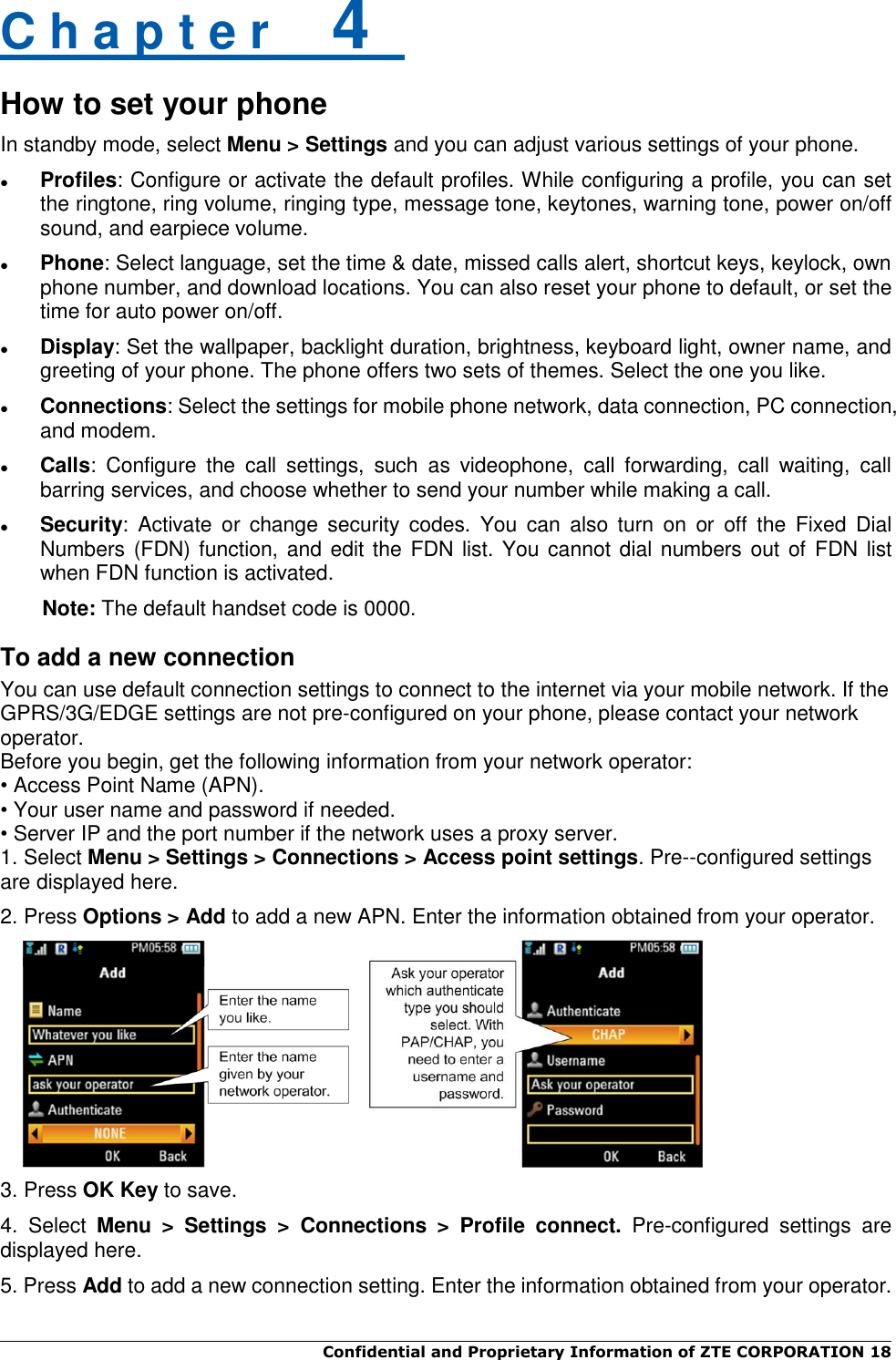  Confidential and Proprietary Information of ZTE CORPORATION 18   C h a p t e r    4   How to set your phone In standby mode, select Menu &gt; Settings and you can adjust various settings of your phone.  Profiles: Configure or activate the default profiles. While configuring a profile, you can set the ringtone, ring volume, ringing type, message tone, keytones, warning tone, power on/off sound, and earpiece volume.  Phone: Select language, set the time &amp; date, missed calls alert, shortcut keys, keylock, own phone number, and download locations. You can also reset your phone to default, or set the time for auto power on/off.  Display: Set the wallpaper, backlight duration, brightness, keyboard light, owner name, and greeting of your phone. The phone offers two sets of themes. Select the one you like.  Connections: Select the settings for mobile phone network, data connection, PC connection, and modem.  Calls:  Configure  the  call  settings,  such  as  videophone,  call  forwarding,  call  waiting,  call barring services, and choose whether to send your number while making a call.  Security:  Activate  or  change security  codes.  You  can  also  turn  on  or  off  the  Fixed  Dial Numbers (FDN) function, and edit the FDN list. You cannot dial numbers out of  FDN list when FDN function is activated. Note: The default handset code is 0000. To add a new connection You can use default connection settings to connect to the internet via your mobile network. If the GPRS/3G/EDGE settings are not pre-configured on your phone, please contact your network operator.   Before you begin, get the following information from your network operator: • Access Point Name (APN). • Your user name and password if needed. • Server IP and the port number if the network uses a proxy server. 1. Select Menu &gt; Settings &gt; Connections &gt; Access point settings. Pre--configured settings are displayed here.   2. Press Options &gt; Add to add a new APN. Enter the information obtained from your operator.     3. Press OK Key to save. 4.  Select  Menu  &gt;  Settings  &gt;  Connections  &gt;  Profile  connect.  Pre-configured  settings  are displayed here. 5. Press Add to add a new connection setting. Enter the information obtained from your operator. 
