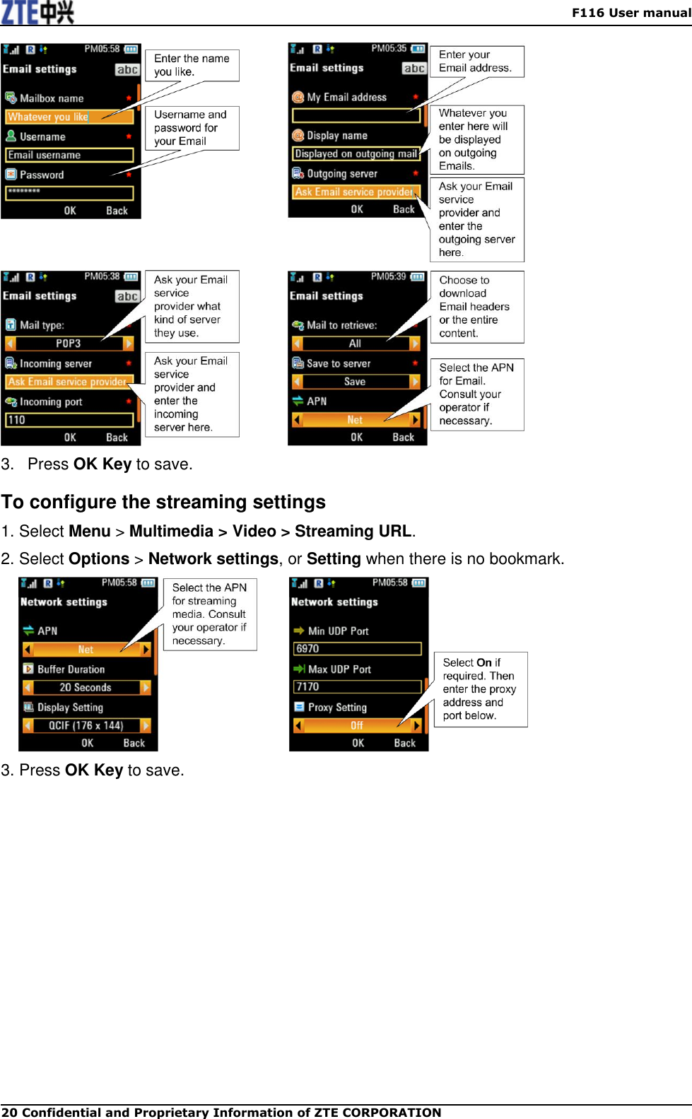    F116 User manual 20 Confidential and Proprietary Information of ZTE CORPORATION                 3.  Press OK Key to save. To configure the streaming settings 1. Select Menu &gt; Multimedia &gt; Video &gt; Streaming URL. 2. Select Options &gt; Network settings, or Setting when there is no bookmark.       3. Press OK Key to save.  