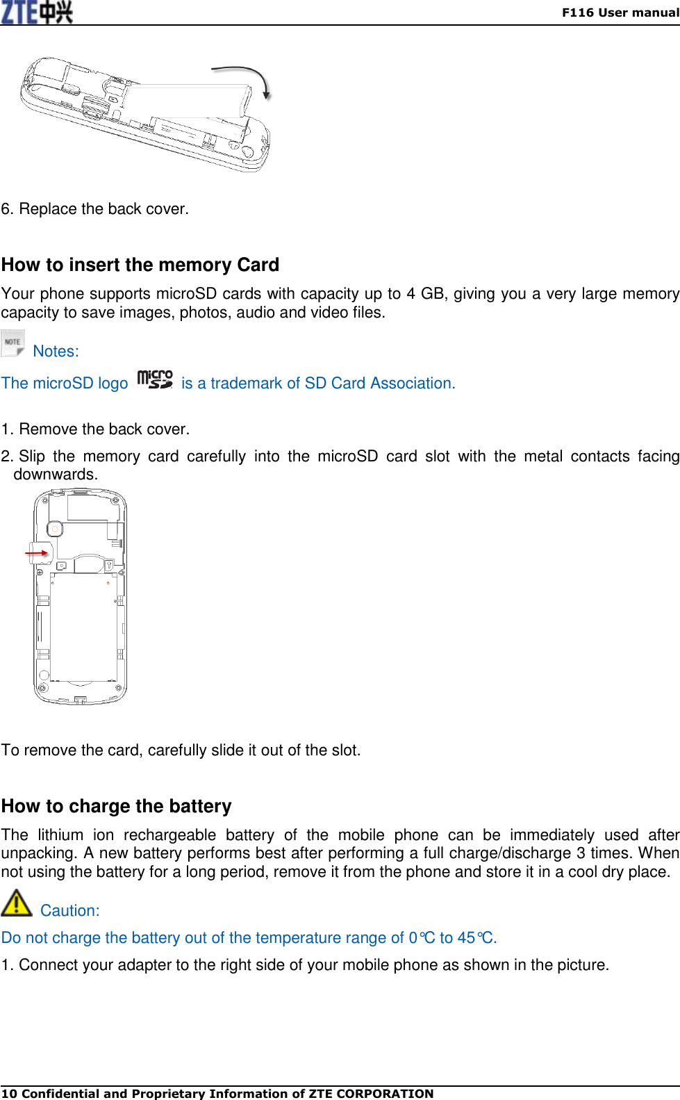    F116 User manual 10 Confidential and Proprietary Information of ZTE CORPORATION   6. Replace the back cover.  How to insert the memory Card Your phone supports microSD cards with capacity up to 4 GB, giving you a very large memory capacity to save images, photos, audio and video files.   Notes: The microSD logo    is a trademark of SD Card Association.  1. Remove the back cover. 2. Slip  the  memory  card  carefully  into  the  microSD  card  slot  with  the  metal  contacts  facing downwards.    To remove the card, carefully slide it out of the slot.    How to charge the battery The  lithium  ion  rechargeable  battery  of  the  mobile  phone  can  be  immediately  used  after unpacking. A new battery performs best after performing a full charge/discharge 3 times. When not using the battery for a long period, remove it from the phone and store it in a cool dry place.   Caution: Do not charge the battery out of the temperature range of 0°C to 45°C. 1. Connect your adapter to the right side of your mobile phone as shown in the picture. 