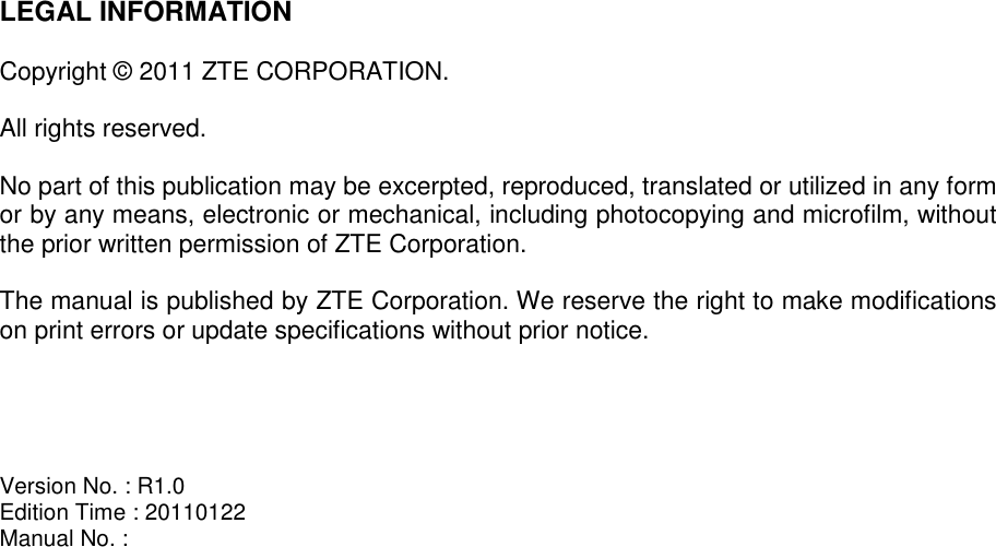   LEGAL INFORMATION  Copyright © 2011 ZTE CORPORATION.  All rights reserved.  No part of this publication may be excerpted, reproduced, translated or utilized in any form or by any means, electronic or mechanical, including photocopying and microfilm, without the prior written permission of ZTE Corporation.  The manual is published by ZTE Corporation. We reserve the right to make modifications on print errors or update specifications without prior notice.     Version No. : R1.0 Edition Time : 20110122 Manual No. :    