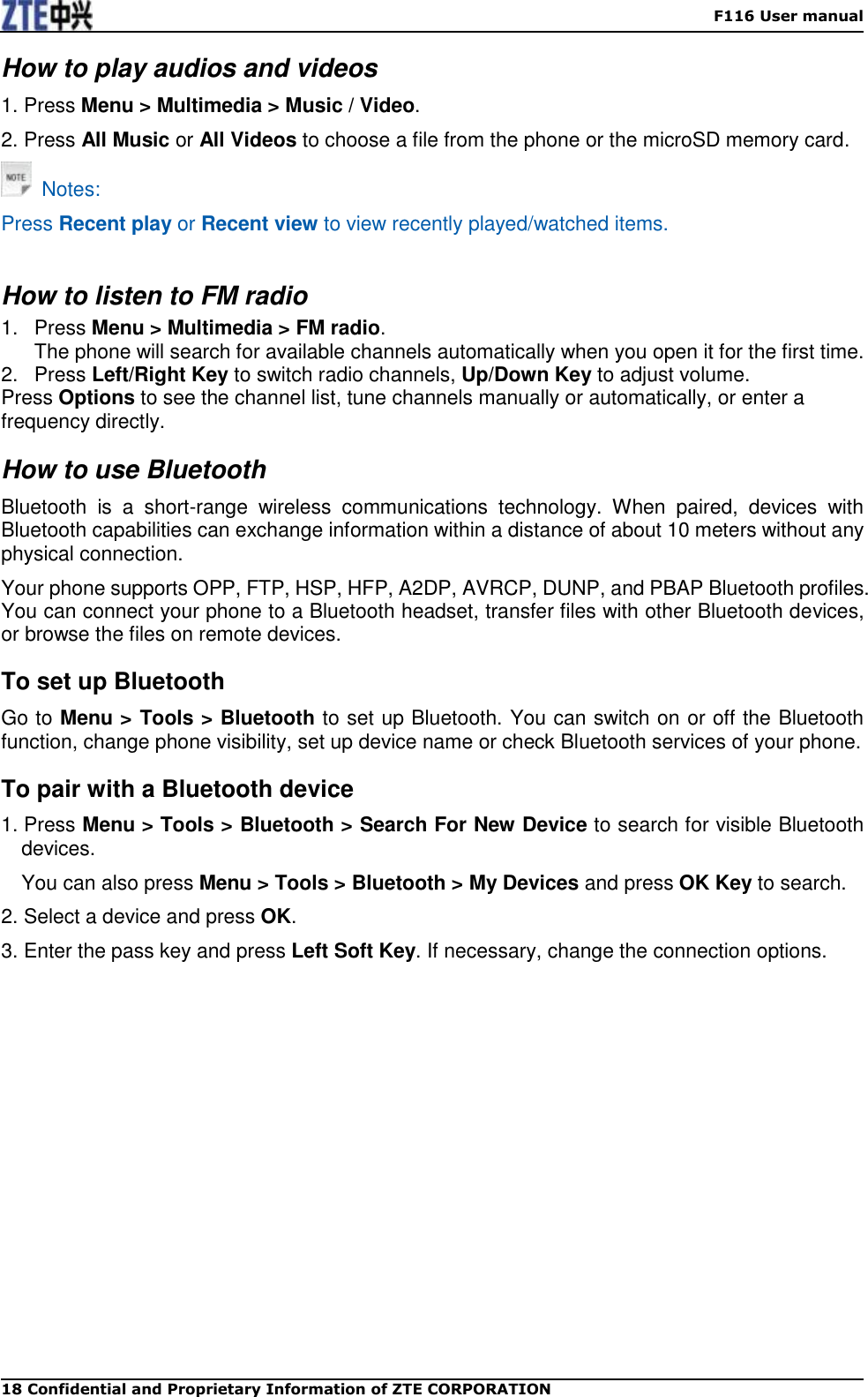    F116 User manual 18 Confidential and Proprietary Information of ZTE CORPORATION How to play audios and videos 1. Press Menu &gt; Multimedia &gt; Music / Video. 2. Press All Music or All Videos to choose a file from the phone or the microSD memory card.   Notes: Press Recent play or Recent view to view recently played/watched items.  How to listen to FM radio 1.  Press Menu &gt; Multimedia &gt; FM radio.   The phone will search for available channels automatically when you open it for the first time. 2.  Press Left/Right Key to switch radio channels, Up/Down Key to adjust volume. Press Options to see the channel list, tune channels manually or automatically, or enter a frequency directly. How to use Bluetooth Bluetooth  is  a  short-range  wireless  communications  technology.  When  paired,  devices  with Bluetooth capabilities can exchange information within a distance of about 10 meters without any physical connection. Your phone supports OPP, FTP, HSP, HFP, A2DP, AVRCP, DUNP, and PBAP Bluetooth profiles. You can connect your phone to a Bluetooth headset, transfer files with other Bluetooth devices, or browse the files on remote devices. To set up Bluetooth Go to Menu &gt; Tools &gt; Bluetooth to set up Bluetooth. You can switch on or off the Bluetooth function, change phone visibility, set up device name or check Bluetooth services of your phone.   To pair with a Bluetooth device 1. Press Menu &gt; Tools &gt; Bluetooth &gt; Search For New Device to search for visible Bluetooth devices. You can also press Menu &gt; Tools &gt; Bluetooth &gt; My Devices and press OK Key to search. 2. Select a device and press OK. 3. Enter the pass key and press Left Soft Key. If necessary, change the connection options.   