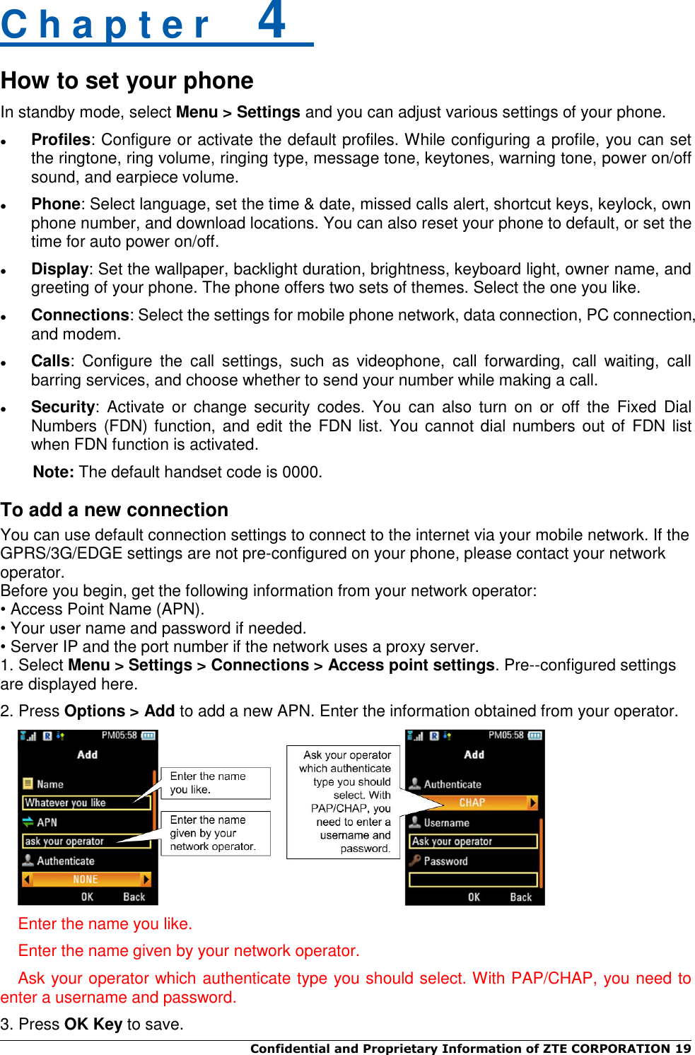  Confidential and Proprietary Information of ZTE CORPORATION 19   C h a p t e r    4   How to set your phone In standby mode, select Menu &gt; Settings and you can adjust various settings of your phone.  Profiles: Configure or activate the default profiles. While configuring a profile, you can set the ringtone, ring volume, ringing type, message tone, keytones, warning tone, power on/off sound, and earpiece volume.  Phone: Select language, set the time &amp; date, missed calls alert, shortcut keys, keylock, own phone number, and download locations. You can also reset your phone to default, or set the time for auto power on/off.  Display: Set the wallpaper, backlight duration, brightness, keyboard light, owner name, and greeting of your phone. The phone offers two sets of themes. Select the one you like.  Connections: Select the settings for mobile phone network, data connection, PC connection, and modem.  Calls:  Configure  the  call  settings,  such  as  videophone,  call  forwarding,  call  waiting,  call barring services, and choose whether to send your number while making a call.  Security:  Activate  or  change  security  codes.  You  can  also  turn  on  or  off  the  Fixed  Dial Numbers (FDN) function, and edit the FDN list. You  cannot dial numbers out of  FDN list when FDN function is activated. Note: The default handset code is 0000. To add a new connection You can use default connection settings to connect to the internet via your mobile network. If the GPRS/3G/EDGE settings are not pre-configured on your phone, please contact your network operator.   Before you begin, get the following information from your network operator: • Access Point Name (APN). • Your user name and password if needed. • Server IP and the port number if the network uses a proxy server. 1. Select Menu &gt; Settings &gt; Connections &gt; Access point settings. Pre--configured settings are displayed here.   2. Press Options &gt; Add to add a new APN. Enter the information obtained from your operator.     Enter the name you like. Enter the name given by your network operator. Ask your operator which authenticate type you should select. With PAP/CHAP, you need to enter a username and password. 3. Press OK Key to save. 