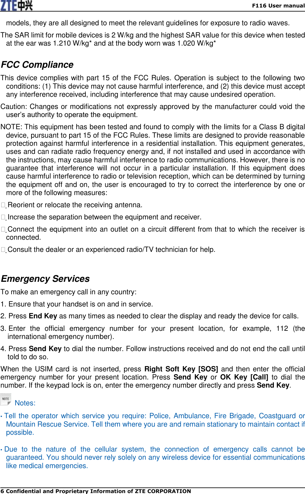    F116 User manual 6 Confidential and Proprietary Information of ZTE CORPORATION models, they are all designed to meet the relevant guidelines for exposure to radio waves. The SAR limit for mobile devices is 2 W/kg and the highest SAR value for this device when tested at the ear was 1.210 W/kg* and at the body worn was 1.020 W/kg*  FCC Compliance   This device complies with part 15 of the FCC Rules. Operation is subject to the following two conditions: (1) This device may not cause harmful interference, and (2) this device must accept any interference received, including interference that may cause undesired operation.   Caution: Changes or modifications not expressly approved by the manufacturer could void the user’s authority to operate the equipment.   NOTE: This equipment has been tested and found to comply with the limits for a Class B digital device, pursuant to part 15 of the FCC Rules. These limits are designed to provide reasonable protection against harmful interference in a residential installation. This equipment generates, uses and can radiate radio frequency energy and, if not installed and used in accordance with the instructions, may cause harmful interference to radio communications. However, there is no guarantee that  interference  will  not  occur  in  a  particular  installation.  If  this  equipment  does cause harmful interference to radio or television reception, which can be determined by turning the equipment off and on, the user is encouraged to try to correct the interference by one or more of the following measures:   Reorient or relocate the receiving antenna.   Increase the separation between the equipment and receiver.   Connect the equipment into an outlet on a circuit different from that to which the receiver is connected.   Consult the dealer or an experienced radio/TV technician for help.    Emergency Services To make an emergency call in any country: 1. Ensure that your handset is on and in service. 2. Press End Key as many times as needed to clear the display and ready the device for calls. 3. Enter  the  official  emergency  number  for  your  present  location,  for  example,  112  (the international emergency number). 4. Press Send Key to dial the number. Follow instructions received and do not end the call until told to do so. When the USIM card is not inserted, press  Right Soft Key [SOS] and then enter the official emergency  number  for  your  present  location.  Press  Send  Key  or  OK  Key  [Call]  to  dial  the number. If the keypad lock is on, enter the emergency number directly and press Send Key.   Notes:  • Tell the operator which service you require: Police, Ambulance, Fire Brigade, Coastguard or Mountain Rescue Service. Tell them where you are and remain stationary to maintain contact if possible.  • Due  to  the  nature  of  the  cellular  system,  the  connection  of  emergency  calls  cannot  be guaranteed. You should never rely solely on any wireless device for essential communications like medical emergencies.   