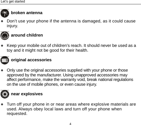 Let’s get started 4  broken antenna  Don’t use your phone if the antenna is damaged, as it could cause injury.    around children  Keep your mobile out of children’s reach. It should never be used as a toy and it might not be good for their health.  original accessories  Only use the original accessories supplied with your phone or those approved by the manufacturer. Using unapproved accessories may affect performance, make the warranty void, break national regulations on the use of mobile phones, or even cause injury.  near explosives    Turn off your phone in or near areas where explosive materials are used. Always obey local laws and turn off your phone when requested. 