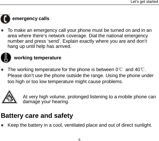 Let’s get started 5  emergency calls  To make an emergency call your phone must be turned on and in an area where there’s network coverage. Dial the national emergency number and press ‘send’. Explain exactly where you are and don’t hang up until help has arrived.  working temperature  The working temperature for the phone is between 0℃ and 40℃. Please don’t use the phone outside the range. Using the phone under too high or too low temperature might cause problems.  At very high volume, prolonged listening to a mobile phone can damage your hearing.  Battery care and safety  Keep the battery in a cool, ventilated place and out of direct sunlight.   