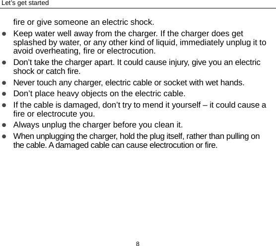 Let’s get started 8 fire or give someone an electric shock.  Keep water well away from the charger. If the charger does get splashed by water, or any other kind of liquid, immediately unplug it to avoid overheating, fire or electrocution.  Don’t take the charger apart. It could cause injury, give you an electric shock or catch fire.    Never touch any charger, electric cable or socket with wet hands.  Don’t place heavy objects on the electric cable.  If the cable is damaged, don’t try to mend it yourself – it could cause a fire or electrocute you.    Always unplug the charger before you clean it.  When unplugging the charger, hold the plug itself, rather than pulling on the cable. A damaged cable can cause electrocution or fire. 