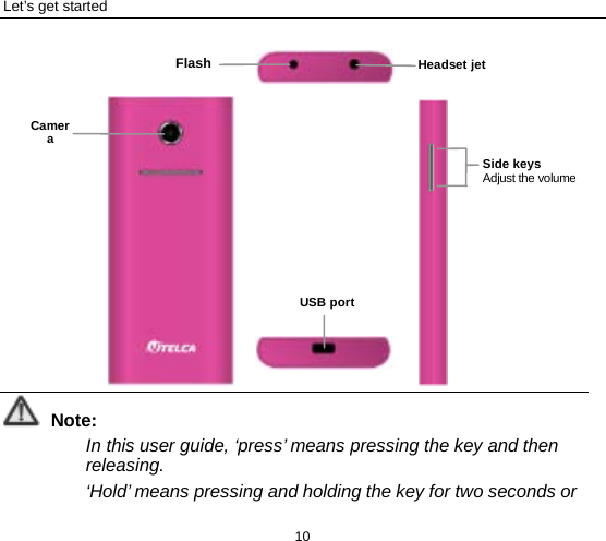 Let’s get started 10              Note: In this user guide, ‘press’ means pressing the key and then releasing.   ‘Hold’ means pressing and holding the key for two seconds or Camera Headset jet  Flash USB port  Side keys Adjust the volume 