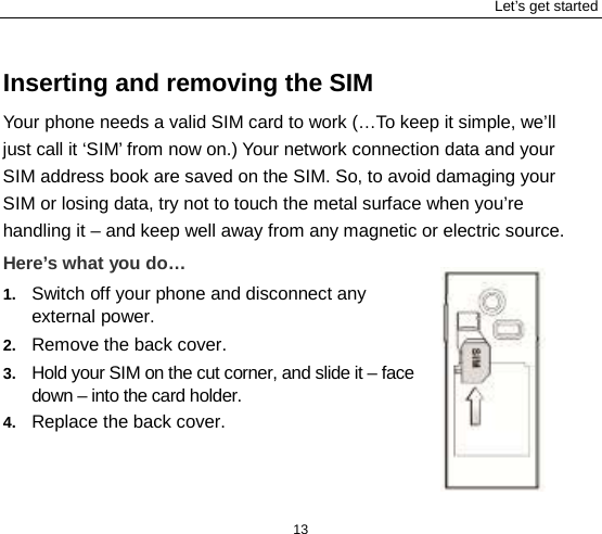 Let’s get started 13 Inserting and removing the SIM Your phone needs a valid SIM card to work (…To keep it simple, we’ll just call it ‘SIM’ from now on.) Your network connection data and your SIM address book are saved on the SIM. So, to avoid damaging your SIM or losing data, try not to touch the metal surface when you’re handling it – and keep well away from any magnetic or electric source.   Here’s what you do… 1. Switch off your phone and disconnect any external power. 2. Remove the back cover. 3. Hold your SIM on the cut corner, and slide it – face down – into the card holder.   4. Replace the back cover. 
