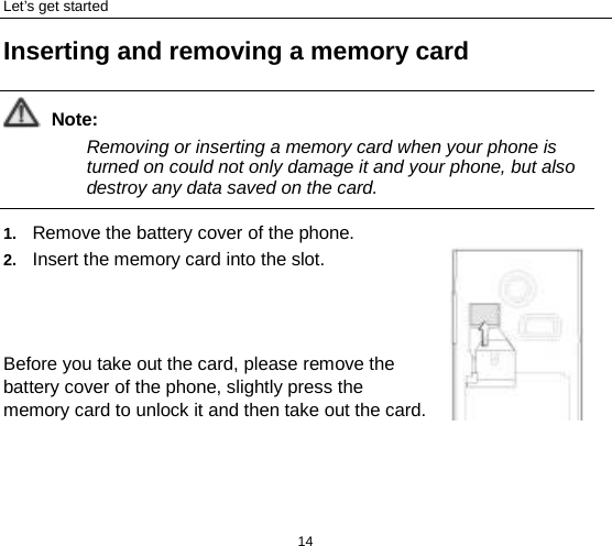 Let’s get started 14 Inserting and removing a memory card  Note: Removing or inserting a memory card when your phone is turned on could not only damage it and your phone, but also destroy any data saved on the card.  1. Remove the battery cover of the phone.   2. Insert the memory card into the slot.    Before you take out the card, please remove the battery cover of the phone, slightly press the memory card to unlock it and then take out the card. 