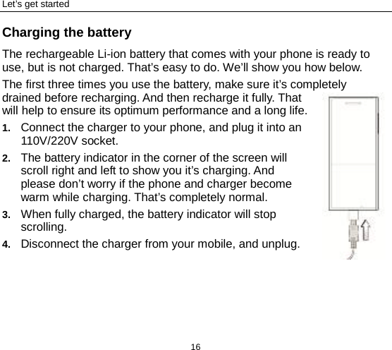 Let’s get started 16 Charging the battery The rechargeable Li-ion battery that comes with your phone is ready to use, but is not charged. That’s easy to do. We’ll show you how below.   The first three times you use the battery, make sure it’s completely drained before recharging. And then recharge it fully. That will help to ensure its optimum performance and a long life.   1. Connect the charger to your phone, and plug it into an 110V/220V socket.   2. The battery indicator in the corner of the screen will scroll right and left to show you it’s charging. And please don’t worry if the phone and charger become warm while charging. That’s completely normal. 3. When fully charged, the battery indicator will stop scrolling.   4. Disconnect the charger from your mobile, and unplug.   