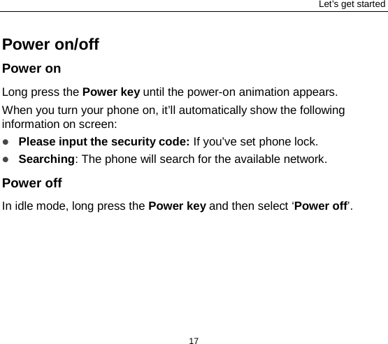 Let’s get started 17 Power on/off Power on Long press the Power key until the power-on animation appears. When you turn your phone on, it’ll automatically show the following information on screen:  Please input the security code: If you’ve set phone lock.  Searching: The phone will search for the available network.   Power off In idle mode, long press the Power key and then select ‘Power off’.    