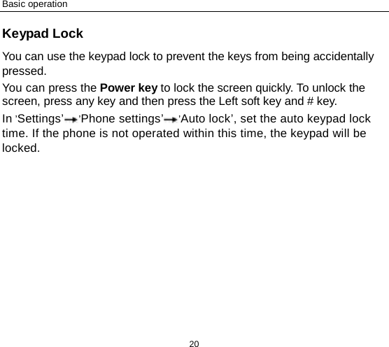Basic operation 20 Keypad Lock You can use the keypad lock to prevent the keys from being accidentally pressed.   You can press the Power key to lock the screen quickly. To unlock the screen, press any key and then press the Left soft key and # key. In ’Settings’’Phone settings’’Auto lock’, set the auto keypad lock time. If the phone is not operated within this time, the keypad will be locked.  