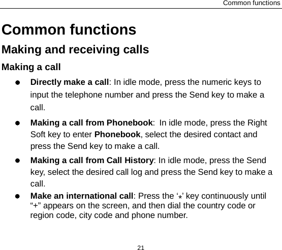 Common functions 21 Common functions Making and receiving calls Making a call  Directly make a call: In idle mode, press the numeric keys to input the telephone number and press the Send key to make a call.    Making a call from Phonebook: In idle mode, press the Right Soft key to enter Phonebook, select the desired contact and press the Send key to make a call.  Making a call from Call History: In idle mode, press the Send key, select the desired call log and press the Send key to make a call.  Make an international call: Press the ‘*’ key continuously until “+” appears on the screen, and then dial the country code or region code, city code and phone number.   