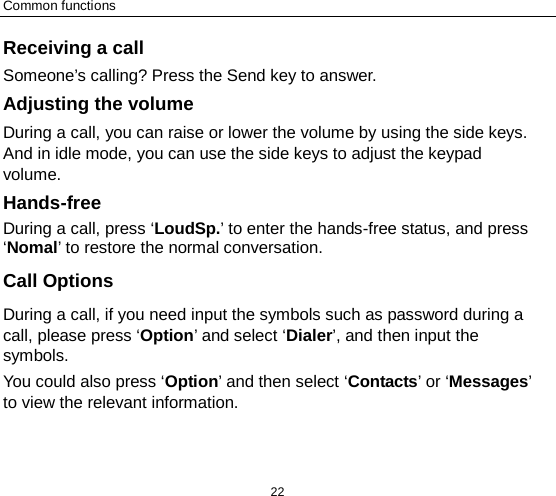 Common functions 22 Receiving a call Someone’s calling? Press the Send key to answer. Adjusting the volume During a call, you can raise or lower the volume by using the side keys. And in idle mode, you can use the side keys to adjust the keypad volume. Hands-free   During a call, press ‘LoudSp.’ to enter the hands-free status, and press ‘Nomal’ to restore the normal conversation. Call Options During a call, if you need input the symbols such as password during a call, please press ‘Option’ and select ‘Dialer’, and then input the symbols. You could also press ‘Option’ and then select ‘Contacts’ or ‘Messages’ to view the relevant information. 