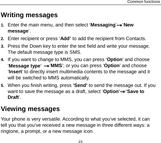 Common functions 23 Writing messages 1. Enter the main menu, and then select ‘Messaging’ ‘New message’. 2. Enter recipient or press ‘Add” to add the recipient from Contacts. 3. Press the Down key to enter the text field and write your message. The default message type is SMS. 4. If you want to change to MMS, you can press ‘Option’ and choose ‘Message type’ ‘MMS’; or you can press ‘Option’ and choose ‘Insert’ to directly insert multimedia contents to the message and it will be switched to MMS automatically.   5. When you finish writing, press ‘Send’ to send the message out. If you want to save the message as a draft, select ‘Option’’Save to Draft’. Viewing messages Your phone is very versatile. According to what you’ve selected, it can tell you that you’ve received a new message in three different ways: a ringtone, a prompt, or a new message icon. 