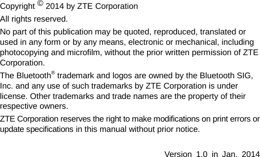   Copyright © 2014 by ZTE Corporation All rights reserved. No part of this publication may be quoted, reproduced, translated or used in any form or by any means, electronic or mechanical, including photocopying and microfilm, without the prior written permission of ZTE Corporation. The Bluetooth® trademark and logos are owned by the Bluetooth SIG, Inc. and any use of such trademarks by ZTE Corporation is under license. Other trademarks and trade names are the property of their respective owners. ZTE Corporation reserves the right to make modifications on print errors or update specifications in this manual without prior notice.  Version  1.0  in  Jan.  2014   
