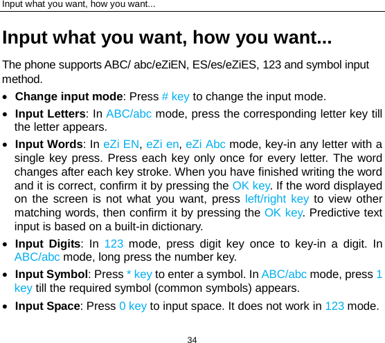 Input what you want, how you want... 34 Input what you want, how you want... The phone supports ABC/ abc/eZiEN, ES/es/eZiES, 123 and symbol input method. • Change input mode: Press # key to change the input mode. • Input Letters: In ABC/abc mode, press the corresponding letter key till the letter appears. • Input Words: In eZi EN, eZi en, eZi Abc mode, key-in any letter with a single key press. Press each key only once for every letter. The word changes after each key stroke. When you have finished writing the word and it is correct, confirm it by pressing the OK key. If the word displayed on the screen is not what you want, press left/right key  to view other matching words, then confirm it by pressing the OK key. Predictive text input is based on a built-in dictionary. • Input Digits: In 123 mode, press digit key once to key-in a digit. In ABC/abc mode, long press the number key. • Input Symbol: Press * key to enter a symbol. In ABC/abc mode, press 1 key till the required symbol (common symbols) appears. • Input Space: Press 0 key to input space. It does not work in 123 mode. 