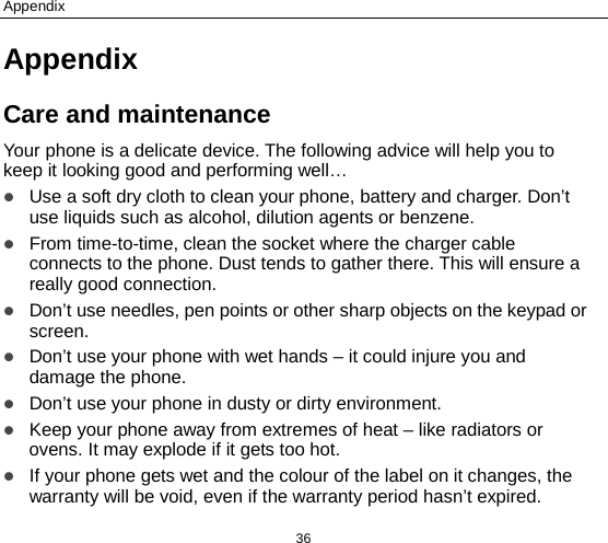 Appendix 36 Appendix Care and maintenance Your phone is a delicate device. The following advice will help you to keep it looking good and performing well…    Use a soft dry cloth to clean your phone, battery and charger. Don’t use liquids such as alcohol, dilution agents or benzene.  From time-to-time, clean the socket where the charger cable connects to the phone. Dust tends to gather there. This will ensure a really good connection.    Don’t use needles, pen points or other sharp objects on the keypad or screen.  Don’t use your phone with wet hands – it could injure you and damage the phone.    Don’t use your phone in dusty or dirty environment.  Keep your phone away from extremes of heat – like radiators or ovens. It may explode if it gets too hot.  If your phone gets wet and the colour of the label on it changes, the warranty will be void, even if the warranty period hasn’t expired. 