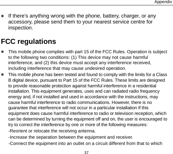 Appendix 37  If there’s anything wrong with the phone, battery, charger, or any accessory, please send them to your nearest service centre for inspection. FCC regulations  This mobile phone complies with part 15 of the FCC Rules. Operation is subject to the following two conditions: (1) This device may not cause harmful interference, and (2) this device must accept any interference received, including interference that may cause undesired operation.  This mobile phone has been tested and found to comply with the limits for a Class B digital device, pursuant to Part 15 of the FCC Rules. These limits are designed to provide reasonable protection against harmful interference in a residential installation. This equipment generates, uses and can radiated radio frequency energy and, if not installed and used in accordance with the instructions, may cause harmful interference to radio communications. However, there is no guarantee that interference will not occur in a particular installation If this equipment does cause harmful interference to radio or television reception, which can be determined by turning the equipment off and on, the user is encouraged to try to correct the interference by one or more of the following measures: -Reorient or relocate the receiving antenna. -Increase the separation between the equipment and receiver. -Connect the equipment into an outlet on a circuit different from that to which 