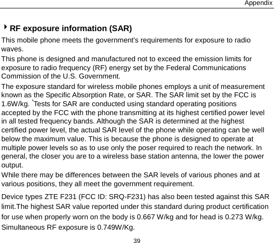 Appendix 39 RF exposure information (SAR) This mobile phone meets the government’s requirements for exposure to radio waves. This phone is designed and manufactured not to exceed the emission limits for exposure to radio frequency (RF) energy set by the Federal Communications Commission of the U.S. Government.     The exposure standard for wireless mobile phones employs a unit of measurement known as the Specific Absorption Rate, or SAR. The SAR limit set by the FCC is 1.6W/kg. *Tests for SAR are conducted using standard operating positions accepted by the FCC with the phone transmitting at its highest certified power level in all tested frequency bands. Although the SAR is determined at the highest certified power level, the actual SAR level of the phone while operating can be well below the maximum value. This is because the phone is designed to operate at multiple power levels so as to use only the poser required to reach the network. In general, the closer you are to a wireless base station antenna, the lower the power output. While there may be differences between the SAR levels of various phones and at various positions, they all meet the government requirement. Device types ZTE F231 (FCC ID: SRQ-F231) has also been tested against this SAR limit.The highest SAR value reported under this standard during product certification for use when properly worn on the body is 0.667 W/kg and for head is 0.273 W/kg. Simultaneous RF exposure is 0.749W/Kg. 