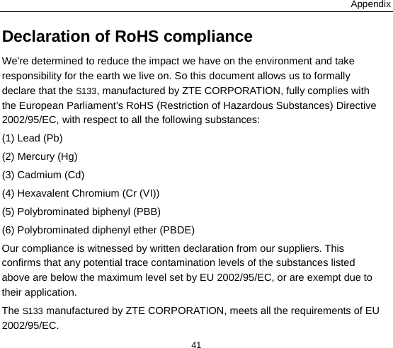 Appendix 41 Declaration of RoHS compliance We’re determined to reduce the impact we have on the environment and take responsibility for the earth we live on. So this document allows us to formally declare that the S133, manufactured by ZTE CORPORATION, fully complies with the European Parliament’s RoHS (Restriction of Hazardous Substances) Directive 2002/95/EC, with respect to all the following substances: (1) Lead (Pb) (2) Mercury (Hg) (3) Cadmium (Cd) (4) Hexavalent Chromium (Cr (VI)) (5) Polybrominated biphenyl (PBB) (6) Polybrominated diphenyl ether (PBDE) Our compliance is witnessed by written declaration from our suppliers. This confirms that any potential trace contamination levels of the substances listed above are below the maximum level set by EU 2002/95/EC, or are exempt due to their application. The S133 manufactured by ZTE CORPORATION, meets all the requirements of EU 2002/95/EC. 