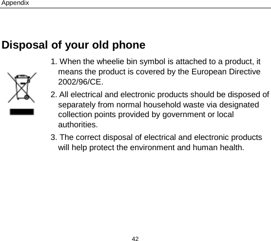 Appendix 42  Disposal of your old phone 1. When the wheelie bin symbol is attached to a product, it means the product is covered by the European Directive 2002/96/CE. 2. All electrical and electronic products should be disposed of separately from normal household waste via designated collection points provided by government or local authorities. 3. The correct disposal of electrical and electronic products will help protect the environment and human health.  